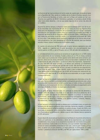 54 News
La Provincia de San Juan se sitúa en el centro oeste de nuestro país, limitando al oeste
con la República de Chile, siendo la Cordillera de los Andes la frontera natural; al sur
con la Provincia de Mendoza, al norte y este con La Rioja y al sureste con San Luis.
Presenta una superficie de 89.651 kilómetros cuadrados, la cual abarca desde fértiles
valles hasta áridos desiertos, a la vez que posee algunos de los cerros más altos de
la Cordillera.
Durante los últimos tiempos, la Provincia viene posicionándose como uno de los po-
los de desarrollo más importantes del país. En un marco en el que la Argentina lleva
varios años de crecimiento consecutivo de su economía, San Juan no sólo acompaña
esa evolución sino que hasta muestra cifras que superan los promedios nacionales: la
expansión del Producto Bruto Geográfico (PBG) local entre 2004 y 2008 alcanzó una
tasa media de crecimiento anual del 24,8% y un crecimiento acumulado del 139%
en cinco años. Cabe destacar que el crecimiento registrado en los últimos años le per-
mite actualmente a San Juan representar el 1,2% del PBI nacional, dato que diversos
estudios infieren crecerá fuertemente en el mediano plazo.
En cuanto a la estructura del PBG provincial, el sector terciario representa cerca del
52%, seguido en magnitud por el sector secundario, con una participación leve-
mente superior al 34%, y por el Primario, con un 14% del valor de la producción.
La actividad primaria de la provincia se concentra en la agricultura en un 93% (sobre
todo producciones de vid, hortalizas, frutales y olivo) y en un 7% en minas y canteras
(cabe aclarar que la producción minera aparece tanto dentro del sector primario -por
ejemplo, extracción de calizas y bentonita- como en el secundario -explotación de oro
y elaboración de cales, entre otras-). La vid es el cultivo más importante , representan-
do cerca del 43% del sector primario, y se destaca por presentar un rendimiento
por hectárea que está entre los más grandes del mundo. Más del 90% de la uva co-
sechada se destina a la producción de vino y el resto a la obtención de subproductos,
como fruta de mesa, jugos, vinagre, alcohol, mosto y para la elaboración de pasas.
Cabe destacar que la provincia genera casi el 40% de la producción nacional de uva,
y contribuye con algo más del 10 % del total de vinos exportados, en su gran mayoría
a países americanos.
Si bien San Juan se ha volcado tradicionalmente a la producción vitivinícola, en los últi-
mos años ha reconvertido su actividad central, sustituyendo parcialmente este cultivo
por producción frutícola como ser el de la uva de mesa, el melón, el olivo, el membrillo
y el damasco, y la incorporación de rubros hortícolas orientados a la exportación como
son el ajo, la cebolla, el choclo, los espárragos y los tomates.
Por su parte, el sector Manufacturero -en particular la producción de alimentos y
bebidas (33% del producto industrial)- es la base de la estructura productiva de la
provincia. A partir del régimen de promoción industrial, se produjo un proceso de
diversificación, dando lugar a una estructura que incluye principalmente, además de
la elaboración de alimentos y bebidas, a los sectores Químico, Cemento, Plásticos,
Ferroaleaciones, Textiles y Autopartes.
A nivel nacional, la Provincia también se destaca por su actividad minera, en particular
la producción de rocas de aplicación como mármoles, bentonita y basalto; y minerales
no metalíferos como el sulfato de aluminio, la calcita y el yeso. A partir de 2005 y con
la entrada en producción de la mina aurífera Veladero, la industria manufacturera se
vio influenciada en su composición, debido a que el rubro Metales básicos representa
el 33% del sector.
El gran desarrollo alcanzado por la provincia se manifiesta en el aumento del producto
bruto y, en particular, en los volúmenes y valores de las exportaciones, que crecieron
notablemente. Este proceso no es únicamente resultado del crecimiento de las activi-
dades económicas tradicionales en la Provincia, sino que también respondió a la in-
versión en nuevas actividades productivas en San Juan, como la gran minería, y el tur-
ismo, un sector con un gran presente y un mejor potencial. A continuación, el cuadro
número 1 presenta la evolución del PBG y del PBG per cápita desde 1999 a 2008:
54 News
 