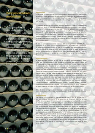 56 News
Sector minería
La actividad minera provincial está conformada por dos sectores con características
y realidades diferentes; las grandes compañías internacionales dedicadas a la explor-
ación y futura explotación de minerales metalíferos y las Pymes Mineras de capital
mayoritariamente nacional, a cargo de la extracción y procesamiento de minerales
industriales.
La industria se ubica en tres grandes regiones. La Región Occidental  posee más de
37.000 km² donde es posible la extracción de minerales como el oro, cobre, plomo,
plata, zinc, molibdeno, arsénico, bismuto y rocas de aplicación como sulfato de
aluminio, yeso, granito y riolita. Por su parte, es en la Región Central (23.000 km²)  
donde tiene lugar la mayor actividad minera, a partir de la producción de minerales
industriales y rocas de aplicación, y donde se encuentra un ambiente geológico fa-
vorable para mineralizaciones por metales de base y preciosos. Por último, la Región
Oriental posee más de 16.000 km² de ambiente geológico promisorio para metales
preciosos y de base.
Si bien la actividad minera en la provincia data de los principios del 1800, fue a
principios de los años 2000 cuando se comenzó a desarrollar más fuertemente.
El primer gran proyecto puesto en marcha fue Veladero, con reservas actualizadas
de 11,1 millones de onzas de oro y 160 millones de onzas de plata. Actualmente
existen otros proyectos en exploración con diferentes estados de avance y una im-
portante inversión, entre las que se encuentran Pascua Lama, Pachón, Casposo y
Gualcamayo.
Sector vitivinícola
A pesar de que la Provincia de San Juan se caracterizó históricamente por desar-
rollar una vitivinicultura en la que prevaleció la cantidad por sobre la calidad (es
la segunda provincia productora del país), en los últimos tiempos el porcentaje de
hectáreas abocadas al cultivo de variedades de uvas finas se encuentra en franco
crecimiento, hecho que llevó a la reconversión de la industria en pos de los vinos de
gamas más altas. En Tulúm, particularmente, es importante la producción de vinos
orgánicos (sistema de agricultura que tiende a preservar los recursos, sin utilizar
contaminantes y factible únicamente en zonas ecológicamente sanas) certificados
internacionalmente, exportándose con creciente éxito, particularmente a Alemania.
Los altos contenidos de azúcar que logran los mostos de algunas regiones sanjuani-
nas, además, las colocan en el primer lugar en la producción local de vinos licorosos.
Algunas de las variedades más cultivadas en esta región son: Bonarda, Nebbiolo,
Lambrusco Maestri, Cabernet Sauvignon, Barbera, Torrontés, Malbec, Moscatel,
Chardonnay, Pedro Giménez, Rieslina, y muy particularmente, la Syrah, cepaje con
el que se elaboran varietales con los que orgullosamente se identifica la región.
Otros destinos de la producción vitícola provincial son la producción de uva para
consumo en fresco y uvas pasas, sectores en los que se registra un fuerte desarrollo.
Sector olivícola
San Juan es el tercer productor olivícola nacional, con el 16% de la superficie im-
plantada total del país, detrás de las provincias de Catamarca (28%) y La Rioja
(27%). Sin embargo, el ritmo de inversión constante que se registra en la provincia,
la proyecta como líder productivo del país. Los cultivos olivícolas sanjuaninos se
caracterizan por sus cualidades naturales que incrementan el rendimiento del fruto
por encima de otras provincias, llegando hasta duplicar la producción por hectárea
cultivada. La relación clima, agua y suelo es la base en la que se fundamenta la oli-
vicultura de San Juan. Así, el clima, con sus más de 300 días de sol por año, fija los
aromas y sabores, marcando características en los aceites que los hacen especiales.
Y la calidad del agua del deshielo cordillerano y lo agreste de su suelo hacen que el
olivo sanjuanino pueda competir en igualdad de condiciones con los tradicionales
productores internacionales. Esas cualidades permiten que el 100% de los aceites
que se producen en San Juan califique dentro de la normativa del Consejo Oleícola
Internacional (COI), que fija los estándares de comercialización del aceite de oliva
en el mundo.
Principalescadenas
productivas
San Juan cuenta con
diversas industrias con
fuerte incidencia en términos
de generación de riqueza
y de puestos de trabajo. A
continuación, se presentan
las cuatro principales
actividades económicas
cuya importancia para la
economía provincial se ha
incrementado durante los
últimos años, a la vez que
poseen un gran potencial de
crecimiento.
56 News
 