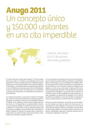 4 News
En Colonia, Alemania, tendrá lugar Anuga 2011, Feria de carácter
bienal que cumple su 31ª edición y es considerada una de las más
grandes del mundo por englobar diez Ferias o Pabellones especia-
lizados bajo un mismo techo, dedicados al mundo de las bebidas y
la alimentación. Casi 300.000 metros cuadrados de área exposito-
ra, unos 150.000 visitantes profesionales y más de 6.500 exposito-
res de unos 100 países, hacen que Anuga sea una cita interesante
y atractiva para la promoción y comercialización de productos a
nivel profesional.
Los visitantes encontrarán en la feria diez certámenes monográfi-
cos. Anuga Fine Food, sector dedicado a los productos gourmet y
delicatesen, Anuga Drinks, zona en la que se expondrán todo tipo
de bebidas, vinos, bebidas sin alcohol, cerveza, bebidas espirituo-
sas, licores, etc. En Anuga Meat, los asistentes podrán encontrar
un gran escaparate dedicado al mundo de los productos cárnicos
y derivados, en Anuga Frozen Food, los alimentos estrella serán
los productos congelados, Anuga Chilled & Fresh Food ofrece un
espacio ampliado con respecto a la pasada edición, dedicado ex-
clusivamente a los productos frescos, tales como verduras, frutas,
productos de embutidos, pescado, entre otros.
En la zona expositora Anuga Dairy se encuentra el sector destina-
do al mundo de los productos lácteos y derivados, Anuga Bread &
Bakery, Hot Beverages, es la sección dedicada a las bebidas calien-
tes y los productos de confitería y panadería, en Anuga Organic el
nombre habla por sí solo, alimentos y productos ecológicos, este
espacio es uno de los que suele captar la mayor atención de los
visitantes profesionales alemanes. En Anuga RetailTec se expondrá
el equipamiento tecnológico y los servicios para el comercio de
venta al por menor. El décimo pabellón es Anuga FoodService, un
lugar consagrado a las aplicaciones tecnológicas en el mundo de
los alimentos y las bebidas, en este sector también se engloban los
servicios y productos para el mundo del catering y restauración.
Asimismo, durante la exposición, se exhibirán las últimas tenden-
cias de mercados que cada vez cobran más fuerza, por eso no
sorprende que se haya habilitado una zona para el mundo de las
marcas blancas (propias). Además se expondrán alimentos Halal,
los denominados alimentos funcionales, productos gourmet muy
selectos, especialidades regionales y alimentos exclusivos para el
mundo de los vegetarianos, entre otros.
Anuga2011
Un concepto único
y 150.000 visitantes
en una cita imperdible
Colonia, Alemania
8 al 12 de octubre
Alimentos y Bebidas
4 News
 