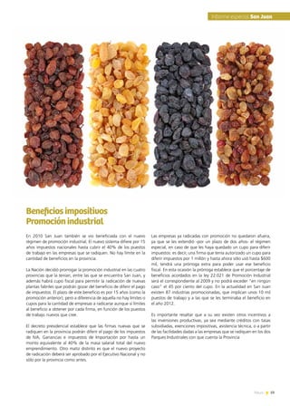 News 59
En 2010 San Juan también se vio beneficiada con el nuevo
régimen de promoción industrial. El nuevo sistema difiere por 15
años impuestos nacionales hasta cubrir el 40% de los puestos
de trabajo en las empresas que se radiquen. No hay límite en la
cantidad de beneficios en la provincia.
La Nación decidió prorrogar la promoción industrial en las cuatro
provincias que la tenían, entre las que se encuentra San Juan, y
además habrá cupo fiscal para permitir la radicación de nuevas
plantas fabriles que podrán gozar del beneficio de diferir el pago
de impuestos. El plazo de este beneficio es por 15 años (como la
promoción anterior), pero a diferencia de aquella no hay límites o
cupos para la cantidad de empresas a radicarse aunque sí límites
al beneficio a obtener por cada firma, en función de los puestos
de trabajo nuevos que cree.
El decreto presidencial establece que las firmas nuevas que se
radiquen en la provincia podrán diferir el pago de los impuestos
de IVA, Ganancias e impuestos de Importación por hasta un
monto equivalente al 40% de la masa salarial total del nuevo
emprendimiento. Otro matiz distinto es que el nuevo proyecto
de radicación deberá ser aprobado por el Ejecutivo Nacional y no
sólo por la provincia como antes.
Las empresas ya radicadas con promoción no quedaron afuera,
ya que se les extendió -por un plazo de dos años- el régimen
especial, en caso de que les haya quedado un cupo para diferir
impuestos: es decir, una firma que tenía autorizado un cupo para
diferir impuestos por 1 millón y hasta ahora sólo usó hasta $600
mil, tendrá una prórroga extra para poder usar ese beneficio
fiscal. En esta ocasión la prórroga establece que el porcentaje de
beneficios acordados en la ley 22.021 de Promoción Industrial
será el correspondiente al 2009 y no podrá exceder “en ningún
caso” el 45 por ciento del cupo. En la actualidad en San Juan
existen 87 industrias promocionadas, que implican unos 10 mil
puestos de trabajo y a las que se les terminaba el beneficio en
el año 2012.
Es importante resaltar que a su vez existen otros incentivos a
las inversiones productivas, ya sea mediante créditos con tasas
subsidiadas, exenciones impositivas, asistencia técnica, o a partir
de las facilidades dadas a las empresas que se radiquen en los dos
Parques Industriales con que cuenta la Provincia
Beneficiosimpositivos
Promociónindustrial
59News
Informe especial San Juan
 