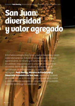 60 News
SanJuan:
diversidad
yvaloragregado
Entrevista | Raúl Benítez, Ministro de Producción y Desarrollo Económico de San Juan
Entre bellos paisajes, con clima y suelos favorables, crecen
sostenidamente las industrias sanjuaninas: el complejo
agroindustrial, la minería y el turismo. En este marco,
las políticas impulsadas por la provincia se encuentran
alineadas detrás de tres objetivos: el crecimiento de
la economía, su fortalecimiento y la justa distribución
del ingreso. Raúl Benítez, Ministro de Producción y
Desarrollo Económico de San Juan, expone las acciones
desarrolladas por el Ministerio para alcanzar estas metas
y cómo el trabajo realizado en conjunto con la Fundación
ExportAr contribuye con esta labor.
60 News
 