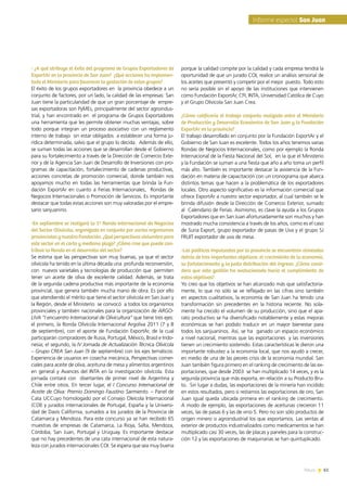 News 61
- ¿A qué atribuye el éxito del programa de Grupos Exportadores de
ExportAr en la provincia de San Juan? ¿Qué acciones ha implemen-
tado el Ministerio para favorecer la gestación de estos grupos?
El éxito de los grupos exportadores en la provincia obedece a un
conjunto de factores, por un lado, la calidad de las empresas: San
Juan tiene la particularidad de que un gran porcentaje de empre-
sas exportadoras son PyMEs, principalmente del sector agroindus-
trial, y han encontrado en el programa de Grupos Exportadores
una herramienta que les permite obtener muchas ventajas, sobre
todo porque integran un proceso asociativo con un reglamento
interno de trabajo sin estar obligados a establecer una forma ju-
rídica determinada, salvo que el grupo lo decida. Además de ello,
se suman todas las acciones que se desarrollan desde el Gobierno
para su fortalecimiento a través de la Dirección de Comercio Exte-
rior y de la Agencia San Juan de Desarrollo de Inversiones con pro-
gramas de capacitación, fortalecimiento de cadenas productivas,
acciones concretas de promoción comercial, donde también nos
apoyamos mucho en todas las herramientas que brinda la Fun-
dación ExportAr en cuanto a Ferias Internacionales,  Rondas de
Negocios Internacionales o Promoción de Servicios. Es importante
destacar que todas estas acciones son muy valoradas por el empre-
sario sanjuanino.
-En septiembre se realizará la 1ª Ronda Internacional de Negocios
del Sector Olivícola, organizada en conjunto por varios organismos
provincialesynuestraFundación.¿Quéperspectivasvislumbrapara
este sector en el corto y mediano plazo? ¿Cómo cree que puede con-
tribuir la Ronda en el desarrollo del sector?
Se estima que las perspectivas son muy buenas, ya que el sector
olivícola ha tenido en la última década una profunda reconversión,
con nuevos varietales y tecnologías de producción que permiten
tener un aceite de oliva de excelente calidad. Además, se trata
de la segunda cadena productiva más importante de la economía
provincial, que genera también mucha mano de obra. Es por ello
que atendiendo el mérito que tiene el sector olivícola en San Juan y
la Región, desde el Ministerio  se convocó  a todos los organismos
provinciales y también nacionales para la organización de ARGO-
LIVA “I encuentro Internacional de Olivicultura” que tiene tres ejes:
el primero, la Ronda Olivícola Internacional Argoliva 2011 (7 y 8
de septiembre), con el aporte de Fundación ExportAr, de la cual
participarán compradores de Rusia, Portugal, México, Brasil e Indo-
nesia; el segundo, la IV Jornada de Actualización Técnica Olivícola
– Grupo CREA San Juan (9 de septiembre) con los ejes temáticos:
Experiencia de usuarios en cosecha mecánica, Perspectivas comer-
ciales para aceite de oliva, aceituna de mesa y alimentos argentinos
en general y Avances del INTA en la investigación olivícola. Esta
jornada contará con disertantes de primer nivel de Argentina y
Chile entre otros. En tercer lugar, el I Concurso Internacional de
Aceite de Oliva: Premio Domingo Faustino Sarmiento. – Panel de
Cata UCCuyo homologado por el Consejo Oleícola Internacional
(COI) y jurados internacionales de Portugal, España y la Universi-
dad de Davis California, sumados a los jurados de la Provincia de
Catamarca y Mendoza. Para este concurso ya se han recibido 65
muestras de empresas de Catamarca, La Rioja, Salta, Mendoza,
Córdoba, San Juan, Portugal y Uruguay. Es importante destacar
que no hay precedentes de una cata internacional de esta natura-
leza con jurados internacionales COI. Se espera que sea muy buena
porque la calidad compite por la calidad y cada empresa tendrá la
oportunidad de que un jurado COI, realice un análisis sensorial de
los aceites que presentó y competir por el mejor  puesto. Todo esto
no sería posible sin el apoyo de las instituciones que intervienen
como Fundación ExportAr, CFI, INTA, Universidad Católica de Cuyo
y el Grupo Olivícola San Juan Crea.
¿Cómo calificaría el trabajo conjunto realizado entre el Ministerio
de Producción y Desarrollo Económico de San Juan y la Fundación
ExportAr en la provincia?
El trabajo desarrollado en conjunto por la Fundación ExportAr y el
Gobierno de San Juan es excelente. Todos los años tenemos varias
Rondas de Negocios Internacionales, como por ejemplo la Ronda
Internacional de la Fiesta Nacional del Sol,  en la que el Ministerio
y la Fundación se suman a una fiesta que año a año toma un perfil
más alto. También es importante destacar la asistencia de la Fun-
dación en materia de capacitación con un cronograma que abarca
distintos temas que hacen a la problemática de los exportadores
locales. Otro aspecto significativo es la información comercial que
ofrece ExportAr a nuestro sector exportador, al cual también se le
brinda difusión desde la Dirección de Comercio Exterior, sumado
al Calendario de Ferias. Asimismo, es clave la ayuda a los Grupos
Exportadores que en San Juan afortunadamente son muchos y han
mostrado mucha consistencia a través de los años, como es el caso
de Suria Export, grupo exportador de pasas de Uva y el grupo SJ  
FRUIT exportador de uva de mesa.
-Las políticas impulsadas por la provincia se encuentran alineadas
detrás de tres importantes objetivos: el crecimiento de la economía,
su fortalecimiento y la justa distribución del ingreso. ¿Cómo consi-
dera que esta gestión ha evolucionado hacia el cumplimiento de
estos objetivos?
Yo creo que los objetivos se han alcanzado más que satisfactoria-
mente, lo que no sólo se ve reflejado en las cifras sino también
en aspectos cualitativos, la economía de San Juan ha tenido una
transformación sin precedentes en la historia reciente. No sola-
mente ha crecido el volumen de su producción, sino que el apa-
rato productivo se ha diversificado notablemente y estas mejoras
económicas se han podido traducir en un mayor bienestar para
todos los sanjuaninos. Así, se ha ganado un espacio económico
a nivel nacional, mientras que las exportaciones y las inversiones
tienen un crecimiento sostenido. Estas características le dieron una
importante robustez a la economía local, que nos ayudó a crecer,
en medio de una de las peores crisis de la economía mundial. San
Juan también figura primero en el ranking de crecimiento de las ex-
portaciones, que desde 2003 se han multiplicado 14 veces, y es la
segunda provincia que más exporta, en relación a su Producto Bru-
to.  Sin lugar a dudas, las exportaciones de la minería han incidido
en estos resultados, pero si restamos las exportaciones de oro, San
Juan igual queda ubicada primera en el ranking de crecimiento.
A modo de ejemplo, las exportaciones de aceitunas crecieron 11
veces, las de pasas 6 y las de vino 5. Pero no son sólo productos de
origen minero o agroindustrial los que exportamos. Las ventas al
exterior de productos industrializados como medicamentos se han
multiplicado casi 30 veces, las de placas y paneles para la construc-
ción 12 y las exportaciones de maquinarias se han quintuplicado.
Informe especial San Juan
61News
 