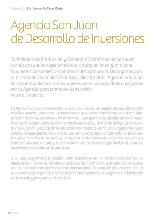 62 News
AgenciaSanJuan
deDesarrollodeInversiones
La Agencia San Juan de Desarrollo de Inversiones es un organismo que tiene como
objetivo general promover la inversión en la provincia mediante una mejor inte-
gración regional, nacional e internacional, que permita la identificación e imple-
mentación de proyectos de alta rentabilidad social y, al mismo tiempo, que facilite
la movilización y captación de recursos destinados a ese fin. Este organismo busca
construir capacidades provinciales que permitan el aprovechamiento de las distin-
tasoportunidadesdedesarrollo,atravésdelfortalecimientoocreacióndeventajas
competitivas particulares y la eliminación de las barreras que limiten el clima de
inversiones existentes en la provincia.
A su vez, la agencia fue gestada para convertirse en un “socio facilitador” de las
ideas de los inversores, brindando servicios de información y de gestión, para apo-
yar al inversor tanto nacional como internacional. Algunos de los servicios con los
que cuenta este organismo son: asesoría, oportunidades de negocios e información
de mercado y programas de créditos.
El Ministerio de Producción y Desarrollo Económico de San Juan
cuenta con varias dependencias que trabajan en conjunto para
favorecer el crecimiento económico de la provincia. Dialogamos con
el Licenciado Leonardo César Gioja, director de la Agencia San Juan
de Desarrollo de Inversiones, quien expone las actividades realizadas
por la Agencia para promover la inversión
en esta provincia.
Entrevista | Lic. Leonardo Cesar Gioja
62 News
 