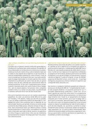 News 63
-¿Qué ventajas competitivas cree que tiene hoy el productor de
San Juan?
Considero que, en general, nuestras condiciones agroecológicas y
climáticas son muy buenas para ciertos productos. Por ejemplo, en
temas relacionados con la olivicultura y la vitivinicultura, la produc-
tividad que resulta de nuestro clima y suelo es bastante mayor que
la media en otras regiones de la Argentina, lo que nos brinda un
nivel de competitividad importante en ciertos sectores. A esto se
suma la sanidad que nos otorga el clima seco, que evita la prolife-
ración de plagas relacionadas con el sector agrícola. Otra cuestión
importante es la calificación de nuestra mano de obra; en general
tenemos mano de obra calificada para prácticamente todos los
sectores económicos. En San Juan, la agroindustria tiene una par-
ticipación importante dentro de nuestro Producto Bruto Geográ-
fico, pero la industria (plástico, farmacéutico, textil, autopartes)
también la tiene. Es un sector con peso propio, muy diversificado
en donde la calificación de la mano de obra resulta clave.
Otro punto importante tiene que ver con nuestras características
geográficas. Así, tener una provincia donde 80% de los suelos
son montaña y 17% desierto, implica que sólo 3% es cultivable,
lo que nos obliga a implementar políticas que desarrollen la com-
plejidad de nuestra matriz productiva para no depender de una
sola actividad. Nosotros, por ejemplo, tenemos una red de canales
sumamente desarrollada porque utilizamos siempre el riego arti-
ficial. Estas características hacen que debamos enfocar nuestros
sectores productivos en ciertos nichos: commodities en el caso del
sector minero pero, para todo lo demás, tenemos una agricultura
de nichos. El agua es nuestro factor crítico, por eso necesitamos
permanentemente incorporar tecnología para hacer más produc-
tiva nuestra economía.
-¿Qué acciones realiza la Agencia para capitalizar estas ventajas?
Nosotros tenemos varias líneas de política. Una cuestión importan-
te a plantear es que la Agencia es la contraparte que dispone la
provincia ante los organismos  multilaterales de crédito (BID, Banco
Mundial, etc.) para aquellos programas de crédito directo a la pro-
vincia. Cuando San Juan negocia con los organismos multilaterales
un programa en forma directa, donde la provincia es la que diseña
el programa y se ocupa de conseguir el financiamiento, entonces
interviene la Agencia. Cuando es la Nación –el caso de PROSAP,
programas de desarrollo humano, acción social, etc. - la que baja
el programa a las provincias, entonces interviene el organismo que
corresponde (Salud, Educación, etc.).
Hoy tenemos un programa importante apoyado por el Banco In-
teramericano de Desarrollo (BID) de “Competitividad de Cluster”.
En este programa dividimos a la economía provincial en sus 11
principales eslabonamientos productivos o cluster (uva, uva en
fresco, jugo de uva, vinos finos, entre otros). Es un programa de
competitividad de distintos sectores productivos, y en esta primera
etapa tomamos once. Cluster es un agrupamiento de empresas
compuesto por el sector primario, por el que le agrega valor y
por el que lo comercializa, abarcando toda la cadena. Desarrolla-
mos estos once cluster con programas específicos, lo que se busca
siempre es mejorar la competitividad de todo el sector desde un
punto de vista integrado. Así, apuntamos a aumentar la compe-
titividad del sector primario incorporando calidad, tecnologías de
riego, capacitación, etc. En cuanto al sector industrializador, desa-
rrollamos los temas de calidad, certificaciones y capacitación mien-
tras que, para el sector comercial, apuntamos a la capacitación, la
trazabilidad y al diseño de estrategias.
63News
Informe especial San Juan
 