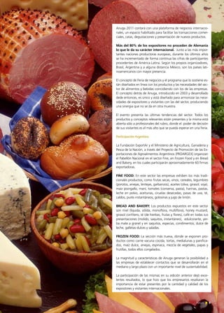 News 5
Anuga 2011 contará con una plataforma de negocios internacio-
nales, un espacio habilitado para facilitar las transacciones comer-
ciales, catas, degustaciones y presentación de nuevos productos.
Más del 80% de los expositores no proceden de Alemania
lo que le da su carácter internacional. Junto a las más impor-
tantes naciones productoras europeas, durante los últimos años
se ha incrementado de forma continua las cifras de participantes
procedentes de América Latina. Según los propios organizadores,
Brasil, Argentina y a alguna distancia México, son los países lati-
noamericanos con mayor presencia.
El concepto de Feria de negocios y el programa que lo sostiene es-
tán diseñados en línea con los productos y las necesidades del sec-
tor de alimentos y bebidas coincidiendo con los de las empresas.
El concepto detrás de Anuga, introducido en 2003 y desarrollado
dede entonces, es único y está diseñado para armonizar las nece-
sidades de expositores y visitantes con las del sector, produciendo
una sinergia que no se da en otra muestra.
El evento presenta las últimas tendencias del sector. Todos los
productos y conceptos relevantes están presentes y la misma está
abierta sólo a profesionales del rubro, donde el poder de decisión
de sus visitantes es el más alto que se pueda esperar en una Feria.
Participación Argentina
La Fundación ExportAr y el Ministerio de Agricultura, Ganadería y
Pesca de la Nación, a través del Proyecto de Promoción de las Ex-
portaciones de Agroalimentos Argentinos (PROARGEX) organizan
el Pabellón Nacional en el sector Fine, en Frozen Food y en Bread
and Bakery, en los cuales participarán aproximadamente 60 firmas
exportadoras.
FINE FOOD: En este sector las empresas exhiben los más tradi-
cionales productos, como frutas secas, vinos, cereales, legumbres
(porotos, arvejas, lentejas, garbanzos), aceites (oliva, girasol, soja),
maíz pisingallo, maní, tomates (conserva, pasta), harinas, pastas,
leche en polvo, aceitunas, ciruelas desecadas, pasas de uva, té,
caldos, purés instantáneos, golosinas y jugo de limón.
BREAD AND BAKERY: Los productos expuestos en este sector
son miel (líquida, sólida, monoflora, multiflora), honey mustard,
girasol confitero, té (de hierbas, frutas y flores), café en todas sus
presentaciones (molido, saquitos, instantáneo), edulcorante, yer-
ba mate a granel y en saquitos, especias, condimentos, dulce de
leche, galletas dulces y saladas.
FROZEN FOOD: La sección más nueva, donde se exponen pro-
ductos como carne vacuna cocida, tortas, medialunas y panifica-
dos, maíz dulce, arvejas, espinaca, mezcla de vegetales, papas y
frutillas, todos ellos congelados.
La magnitud y características de Anuga generan la posibilidad a
las empresas de establecer contactos que se desarrollarán en el
mediano y largo plazo con un importante nivel de sustentabilidad.
La participación de las mismas en su edición anterior dejó exce-
lentes resultados, lo que hizo que los empresarios resaltaran la
importancia de estar presentes por la cantidad y calidad de los
expositores y visitantes internacionales.
5News
 