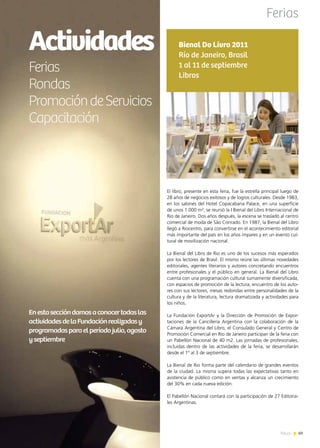 News 69
Actividades
Ferias
Rondas
PromocióndeServicios
Capacitación
Enestaseccióndamosaconocertodaslas
actividadesdelaFundaciónrealizadasy
programadasparaelperíodojulio,agosto
yseptiembre
Ferias
69News
El libro, presente en esta feria, fue la estrella principal luego de
28 años de negocios exitosos y de logros culturales. Desde 1983,
en los salones del Hotel Copacabana Palace, en una superficie
de unos 1.000 m², se reunió la I Bienal del Libro Internacional de
Rio de Janeiro. Dos años después, la escena se trasladó al centro
comercial de moda de São Conrado. En 1987, la Bienal del Libro
llegó a Riocentro, para convertirse en el acontecimiento editorial
más importante del país en los años impares y en un evento cul-
tural de movilización nacional.
La Bienal del Libro de Rio es uno de los sucesos más esperados
por los lectores de Brasil. El mismo reúne las últimas novedades
editoriales, agentes literarios y autores concretando encuentros
entre profesionales y el público en general. La Bienal del Libro
cuenta con una programación cultural sumamente diversificada,
con espacios de promoción de la lectura, encuentro de los auto-
res con sus lectores, mesas redondas entre personalidades de la
cultura y de la literatura, lectura dramatizada y actividades para
los niños.
La Fundación ExportAr y la Dirección de Promoción de Expor-
taciones de la Cancillería Argentina con la colaboración de la
Cámara Argentina del Libro, el Consulado General y Centro de
Promoción Comercial en Río de Janeiro participan de la feria con
un Pabellón Nacional de 40 m2. Las jornadas de profesionales,
incluidas dentro de las actividades de la feria, se desarrollarán
desde el 1º al 3 de septiembre.
La Bienal de Rio forma parte del calendario de grandes eventos
de la ciudad. La misma supera todas las expectativas tanto en
asistencia de público como en ventas y alcanza un crecimiento
del 30% en cada nueva edición.
El Pabellón Nacional contará con la participación de 27 Editoria-
les Argentinas.
Bienal Do Livro 2011
Río de Janeiro, Brasil
1 al 11 de septiembre
Libros
 