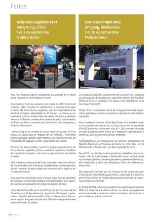 70 News
Asia Fruit Logística abrirá nuevamente sus puertas en el Hong
Kong Convention and Exhibition Centre.
Esta muestra, fruto de la alianza concretada en 2007 entre Fruit
Logistica, líder mundial en exhibiciones y convenciones para
el sector de fruta fresca y vegetales, con los organizadores del
Asiafruit Congress, desarrollará su 5ª Edición. La misma es ac-
tualmente la Feria mundial líder del sector de frutas y verduras
frescas y las formas conexas de la cadena de valor, que se realiza
en Asia, uno de los mercados con crecimiento más vertiginoso y
dinámico del mundo.
“Hong Kong es un enclave de suma importancia para la fruta
fresca, así como para el negocio de las verduras”, manifiesta
Gérald Lamusse, director administrativo de Acontecimientos de
Productos GPE Globales GmbH, organizador del evento.
Durante tres días acudirán a esta Feria empresas productoras de
frutas frescas, vegetales y flores, productos orgánicos y también
de transporte y logística, soluciones y equipamiento vinculadas
al sector.
Asia, si bien es productora de frutas tropicales, tiene una deman-
da creciente de frutas y verduras, paralelamente con la expansión
que el comercio de estos productos ha tenido en la región y en
el resto del mundo.
Esta plaza es reconocida como el mejor lugar para el desarrollo
de negocios. Camino de entrada al mercado asiático, es el segun-
do puerto y el aeropuerto de carga más grande de Asia.
La Fundación ExportAr, junto con el Proyecto de Promoción de las
Exportaciones de Agroalimentos Argentinos (ProArgex), organi-
zará un Pabellón Nacional de 90 m2 en esta Feria, que el año an-
terior registró el ingreso de más de 4.100 visitantes profesionales
y expositores de 30 países.
Asia Fruit Logística 2011
Hong Kong, China
7 al 9 de septiembre
Frutihortícola
Ferias
La Fundación ExportAr, juntamente con La Rural S.A., organiza
la participación de empresarios argentinos dentro del Pabellón
Oficial de 315 m2, dividido en 13 stands, en la 106ª Edición de la
Feria Expo Prado 2011.
Desde 1913, la Asociación Rural de Uruguay emprende exposi-
ciones ganaderas, remates y eventos en general en este tradicio-
nal predio.
Esta es la edición número 106 de Expo Prado. Se trata de la mues-
tra más grande del país vecino, a la que concurren en promedio
550.000 personas, se exponen más de 1.500 animales de todas
las razas y especies, en el marco de la exposición agroindustrial y
comercial, que nuclea a más de 500 empresas.
Acompañando a las empresas de sus distritos, participarán del
Pabellón Nacional las Provincias de Santa Fe, Entre Ríos -con el
Ministerio de la Producción- y la Municipalidad de Junín.
Para 2011, se plantean nuevos proyectos y desafíos, que se su-
marán a los ya tradicionales y destacados como: reproductores
con la mejor genética, remates ganaderos, pabellones temáticos,
gran exposición y venta de maquinaria, ciclos de conferencias,
entre otros.
Esta exposición se trata de una muestra anual, organizada por
la Asociación Rural del Uruguay (A.R.U.), destinada a presentar y
premiar los avances en materia de producción ganadera y maqui-
naria agrícola en general.
En el año 2010 la concurrencia argentina a esta feria aumentó un
50% con respecto a la última edición, la oferta principalmente
estuvo orientada a productos referentes al agro, destacando su
gran calidad y carácter industrial.
106ª Expo Prado 2011
Uruguay, Montevideo
7 al 18 de septiembre
Multisectorial
70 News
 