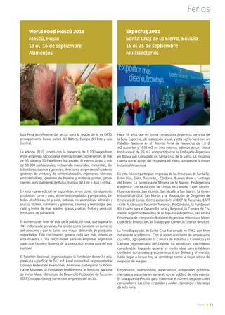 News 71
Ferias
Esta Feria es referente del sector para la región de la ex URSS,
principalmente Rusia, países del Báltico, Europa del Este y Asia
Central.
La edición 2010 contó con la presencia de 1.100 expositores
entre empresas nacionales e internacionales provenientes de más
de 55 países y 50 Pabellones Nacionales. El evento atrajo a más
de 50.000 profesionales, incluyendo mayoristas, minoristas, dis-
tribuidores, dueños y gerentes, directores, empresarios hoteleros,
gerentes de ventas y de comercialización, ingenieros, técnicos,
embotelladores, gerentes de higiene y materias primas, prove-
nientes principalmente de Rusia, Europa del Este y Asia Central.
En esta nueva edición se expondrán, entre otros, los siguientes
productos: carne y aves, alimentos congelados y preparados, be-
bidas alcohólicas, té y café, bebidas no alcohólicas, almacén y
snacks, lácteos, confitería y golosinas, catering y tecnología, pes-
cado y frutos de mar, aceites, grasas y salsas, frutas y verduras,
productos de panadería.
El aumento del nivel de vida de la población rusa, que supera los
141 millones de personas, ha tenido como correlato un aumento
del consumo y por lo tanto una mayor demanda de productos
importados. Este crecimiento genera cada vez más interés en
esta muestra y una oportunidad para las empresas argentinas
dado que favorece la venta de la producción en ese país del este
europeo
El Pabellón Nacional, organizado por la Fundación ExportAr, ocu-
pará una superficie de 242 m2. En el mismo hall se presentará el
Consejo Federal de Inversiones. Asimismo participarán la Provin-
cia de Misiones, la Fundación ProMendoza, el Instituto Nacional
de Yerba Mate, el Instituto de Desarrollo Productivo de Tucumán
(IDEP), cooperativas y numerosas empresas del sector.
World Food Moscú 2011
Moscú, Rusia
13 al 16 de septiembre
Alimentos
71News
Hace 16 años que en forma consecutiva Argentina participa de
la Feria Expocruz, de realización anual, y esta vez lo hará con un
Pabellón Nacional en el  Recinto Ferial de Fexpocruz de 1.612
m2 cubiertos y 1031 m2 en área externa, además de un  Stand
Institucional de 26 m2 compartido con la Embajada Argentina
en Bolivia y el Consulado en Santa Cruz de la Sierra. La iniciativa
cuenta con el apoyo del Programa All Invest, a través de la Unión
Industrial Argentina.
En esta edición participan empresas de las Provincias de Santa Fe,
Entre Ríos, Salta, Tucumán,  Córdoba, Buenos Aires y Santiago
del Estero. La Secretaria de Minería de la Nación, ProArgentina
e Inprotur. Los Municipios de Lomas de Zamora, Tigre, Morón,
Florencio Varela, San Vicente, San Nicolás y San Martín. La Unión
Industrial de Gral. San Martin y la  Asociación de Dirigentes de
Empresas de Lanús. Como así también el IDEP de Tucumán, EATT
–Ente Autárquico Tucumán Turismo-, ProCórdoba, la Fundación
Río Cuarto para el Desarrollo Local y Regional, la Cámara de Co-
mercio Argentino Boliviana de la República Argentina, la Cámara
Empresaria de Integración Boliviano Argentina, el Instituto Muni-
cipal de la Producción, el Trabajo y el Comercio Exterior (Imptce).
La Feria Exposición de Santa Cruz fue creada en 1962 con fines
netamente académicos. Con el apoyo constante de empresarios
cruceños, agrupados en la Cámara de Industria y Comercio y la
Cámara  Agropecuaria del Oriente, ha tenido un  crecimiento
considerable, logrando generar el medio ideal para establecer
contactos comerciales y económicos entre Bolivia y el mundo,
hasta llegar a lo que hoy se constituye como la mejor vitrina de
negocios de ese país.
Empresarios, inversionistas, especialistas, autoridades guberna-
mentales y visitantes en general, son el público de este evento.
Es una apuesta efectiva para maximizar el número de potenciales
compradores. Las cifras respaldan y avalan el prestigio y liderazgo
de esta Feria.
Expocruz 2011
Santa Cruz de la Sierra, Bolivia
16 al 25 de septiembre
Multisectorial
 