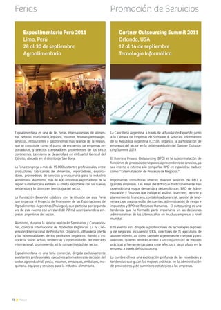 72 News
Expoalimentaria Perú 2011
Lima, Perú
28 al 30 de septiembre
Agroalimentaria
Expoalimentaria es una de las Ferias Internacionales de alimen-
tos, bebidas, maquinaria, equipos, insumos, envases y embalajes,
servicios, restaurantes y gastronomía más grande de la región,
que se constituye como el punto de encuentro de empresas ex-
portadoras, y selectos compradores provenientes de los cinco
continentes. La misma se desarrollará en el Cuartel General del
Ejército, ubicado en el distrito de San Borja.
La Feria congrega a más de 15.000 visitantes profesionales, entre
productores, fabricantes de alimentos, importadores, exporta-
dores, proveedores de servicios y maquinaria para la industria
alimentaria. Asimismo, más de 400 empresas exportadoras de la
región sudamericana exhiben su oferta exportable con las nuevas
tendencias y lo último en tecnología del sector.
La Fundación ExportAr colabora con la difusión de esta Feria
que organiza el Proyecto de Promoción de las Exportaciones de
Agroalimentos Argentinos (ProArgex), que participa por segunda
vez de este evento con un stand de 70 m2 acompañando a em-
presas argentinas del sector.
Asimismo, durante la feria se realizarán Seminarios y Convencio-
nes, como la Internacional de Productos Orgánicos. La IV Con-
vención Internacional de Productos Orgánicos, difunde la oferta
y las potencialidades de los productos orgánicos, dando a co-
nocer la visión actual, tendencias y oportunidades del mercado
internacional, promoviendo así la competitividad del sector.
Expoalimentaria es una feria comercial, dirigida exclusivamente
a visitantes profesionales, ejecutivos y tomadores de decisión del
sector agroindustrial, pesca, insumos, empaques, embalajes, ma-
quinaria, equipos y servicios para la industria alimentaria.
La Cancillería Argentina, a través de la Fundación ExportAr, junto
a la Cámara de Empresas de Software & Servicios Informáticos
de la República Argentina (CESSI), organiza la participación de
empresas del sector en la próxima edición del Gartner Outsour-
cing Summit 2011.
El Business Process Outsourcing (BPO) es la subcontratación de
funciones de procesos de negocios a proveedores de servicios, ya
sea interno o externo a la compañía. BPO en español se traduce
como “Externalización de Procesos de Negocios”.
Importantes consultoras ofrecen diversos servicios de BPO a
grandes empresas. Las áreas del BPO que tradicionalmente han
obtenido una mayor demanda y desarrollo son: BPO de Admi-
nistración y Finanzas que incluye el análisis financiero, reporte y
planeamiento financiero, contabilidad gerencial, gestión de teso-
rería y caja, pago y recibo de cuentas, administración de riesgo e
impuestos y BPO de Recursos Humanos.  El outsourcing es una
tendencia que ha formado parte importante en las decisiones
administrativas de los últimos años en muchas empresas a nivel
mundial.
Este evento está dirigido a profesionales de tecnologías digitales
y de negocios, incluyendo CIOs, directores de TI, ejecutivos de
abastecimiento, así como también a gerentes de compras y pro-
veedores, quienes tendrán acceso a un conjunto útil de mejores
prácticas y herramientas para crear efectos a largo plazo en la
empresa a través del outsourcing.
La cumbre ofrece una exploración profunda de las novedades y
tendencias que guían las mejores prácticas en la administración
de proveedores y de suministro estratégico a las empresas.
Gartner Outsourcing Summit 2011
Orlando, USA
12 al 14 de septiembre
Tecnología Informática
Ferias Promoción de Servicios
72 News
 