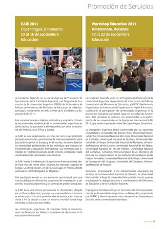 News 73
La Fundación ExportAr junto con el Programa de Promoción de la
Universidad Argentina, dependiente de la Secretaria de Políticas
Universitarias del Ministerio de Educación, y NUFFIC (Netherlands
Organization for Internacional Cooperation in Higher Education),
coordinarán la participación de Universidades Argentinas en la
promoción educativa que tendrá lugar en la ciudad de Ámster-
dam. Esta actividad se realizará con posterioridad a la partici-
pación de las universidades en la Exposición Internacional EAIE
2011, que tendrá lugar en la ciudad de Copenhague, Dinamarca.
La Delegación Argentina estará conformada por las siguientes
universidades: Universidad de Buenos Aires, Universidad Nacio-
nal del Sur, Universidad Nacional del Litoral, Universidad Nacional
de Córdoba, Universidad Nacional de Quilmes, Universidad Na-
cional de La Pampa, Universidad Nacional del Nordeste, Universi-
dad Nacional de Río Cuarto, Universidad Nacional de Río Negro,
Universidad Nacional de Tres de Febrero, Universidad Nacional
del Comahue, Consorcio Interuniversitario ELSE, Ministerio de
Defensa (en representación de los Institutos Universitarios de las
Fuerzas Armadas), Universidad Nacional de La Rioja, Universidad
de Concepción del Uruguay, Universidad del Congreso, Universi-
dad Nacional de Rosario.
Asimismo, acompañarán a los representantes educativos los
rectores de la Universidad Nacional de Rosario, la Universidad
Nacional de La Rioja, la Universidad Nacional del Litoral, quienes
encabezarán la delegación junto a coordinadores del Ministerio
de Educación y de la Fundación ExportAr.
El programa tentativo incluye un Seminario de Internacionaliza-
ción de las Universidades Argentinas, un Networking organizado
por NUFFIC y Workshops en el marco de reuniones bilaterales en
distintas sedes universitarias holandesas.
Workshop Educativo 2011
Amsterdam, Holanda
19 al 22 de septiembre
Educación
La Fundación ExportAr, en su rol de Agencia de Promoción de
Exportaciones de la Cancillería Argentina, y el Programa de Pro-
moción de la Universidad Argentina (PPUA) de la Secretaría de
Políticas Universitarias, del Ministerio de Educación de la Nación,
participan, nuevamente, en Bella Center de la Conferencia y Ex-
posición EAIE 2011.
Esta iniciativa tiene por objetivo profundizar y ampliar la difusión
de las actividades académicas de las universidades argentinas así
como facilitar la asociación y el intercambio con otras institucio-
nes de América, Asia, África y Europa.
La EAIE es una organización sin fines de lucro cuyo propósito
principal es estimular y promocionar la internacionalización de la
Educación Superior en Europa y en el mundo, así como detectar
las necesidades profesionales de los individuos que trabajan en
el fomento de la educación internacional. Sus miembros son al-
rededor de 1800 profesionales desde rectores, profesores, hasta
coordinadores de intercambio internacional.
La EAIE realiza Conferencias y Exposiciones Internacionales des-
de hace más de veinte años, rotando por distintas ciudades de
Europa. La última edición, en 2010, tuvo lugar en Francia, donde
participaron 3600 delegados de 80 países.
Este prestigioso evento es una excelente oportunidad para que
nuestra delegación difunda los programas de investigación y de-
sarrollo, los cursos específicos y las carreras de grado y postgrado.
La EAIE tiene una oficina permanente en Ámsterdam, dirigida
por un Director Ejecutivo, y se rige por una presidencia. La misma
se esfuerza por unir a los profesionales de la educación interna-
cional a fin de ayudar a crear un entorno mundial donde haya
movilidad y educación para todos.
Las instituciones argentinas, 24 inscriptas hasta el momento,
serán recibidas por los líderes y tomadores de decisiones en la
educación internacional.
EAIE 2011
Copenhague, Dinamarca
13 al 16 de septiembre
Educación
Promoción de Servicios
73News
 