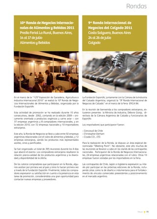 News 75
En el marco de la “125ª Exposición de Ganadería, Agricultura e
Industria Internacional 2010” se realizó la 10ª Ronda de Nego-
cios Internacionales de Alimentos y Bebidas, organizada por la
Fundación ExportAr.
Esta actividad de promoción se ha realizado durante 10 años
consecutivos, desde  2002, contando en la edición 2009 – úni-
camente orientada a productos orgánicos y carne aviar – con
37 empresas argentinas y 8 compradores internacionales, y en
la edición 2010, con 72 empresas nacionales y 10 importadores
extranjeros.
Este año, la Ronda de Negocios se llevó a cabo entre 92 empresas
argentinas relacionadas con el rubro de alimentos y bebidas, y 12
empresas extranjeras, siendo los productos más representados
aceites, vinos y panificados.
Se han organizado un total de 395 reuniones durante los 4 días
que abarcó el evento. Los compradores extranjeros resaltaron la
relación precio-calidad de los productos argentinos y la diversi-
dad y disponibilidad de la oferta.
De los catorce compradores que participaron en la Ronda, algu-
nos asistían por primera vez al país y otros lo hacían primera vez
a través de la Fundación ExportAr. Finalmente, todos los compra-
dores expresaron su satisfacción en cuanto a la presencia en esta
tarea de promoción, considerándola una gran oportunidad para
contactar nuevas empresas y proveedores.
10ª Ronda de Negocios Internacio-
nales de Alimentos y Bebidas 2011
PredioFerialLaRural,BuenosAires,
14al17dejulio
AlimentosyBebidas
Rondas
La Fundación ExportAr, juntamente con la Cámara de la Industria
del Calzado Argentina, organizó la “9ª Ronda Internacional de
Negocios de Calzado” en el marco de la feria  EFICA 84.
En la reunión de bienvenida a los compradores extranjeros, es-
tuvieron presentes  la Ministra de Industria, Débora Giorgi,  di-
rectivos de la Cámara Argentina de Calzado y funcionarios de
ExportAr.
Los importadores que participaron fueron:
- Cencosud de Chile
- Christopher Derham
- Cicada CO., LTD.
Para la realización de la Ronda, se dispuso un área especial de-
nominada “Meeting Point”. No obstante, este año muchas de
las reuniones se llevaron a cabo en los stands de las contrapartes
nacionales.  Participaron de la Ronda de Negocios Internaciona-
les, 24 empresas argentinas relacionadas con el rubro. Otras 10
empresas fueron visitadas por los importadores en la Feria.
Las contrapartes de Chile, Japón e Inglaterra expresaron su inte-
rés por participar en las próximas ediciones de la Ronda, inclu-
yendo otras como la de diseño e indumentaria para el fortaleci-
miento de vínculos comerciales preexistentes y posicionamiento
en el mercado argentino.
9ª Ronda Internacional de
Negocios del Calzado 2011
CostaSalguero,BuenosAires
24al26dejulio
Calzado
75News
 
