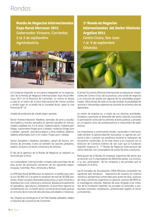 76 News
Rondas
El primer Encuentro Olivícola Internacional se realizará en instala-
ciones del Centro Cívico de la provincia. Una ronda de negocios
y un concurso de aceites son algunas de las actividades progra-
madas. Olivicultores de todo el mundo tendrán la posibilidad de
reunirse e intercambiar experiencias durante los primeros días de
septiembre.
La misión de Argoliva es, a través de sus distintas actividades,
fortalecer y promover el desarrollo del sector olivícola, buscando
la participación activa de los distintos actores públicos y privados
en un espacio único de profesionalismo e intercambio de expe-
riencias.
Los empresarios y comerciantes locales, nacionales e internacio-
nales tendrán la oportunidad de reactualizar su agenda de con-
tactos y dar a conocer sus productos durante la realización de
encuentros comerciales. Es en este marco y en conjunto con la
Dirección de Comercio Exterior de San Juan que la Fundación
ExportAr organiza la   1ª Ronda de Negocios Internacional del
sector olivícola, con compradores de aceite de oliva y aceitunas.
Participarán de la Ronda 25 empresas argentinas del sector que
se reunirán con 5 importadores de diferentes países. Los mismos,
a su vez, participarán de los congresos y las jornadas que se
realizarán en la feria.
Las IV Jornadas de Actualización CREA Olivícola contendrán los
siguientes ejes temáticos: experiencia de usuarios en cosecha
mecánica; perspectivas comerciales para aceite de oliva, aceituna
de mesa y alimentos argentinos en general; avances del INTA en
la investigación olivícola. Además de estar dirigidas a los invita-
dos de la Fundación ExportAr, las jornadas se extienden a pro-
ductores olivícolas, empresarios, profesionales ligados al sector
y estudiantes.
1ª Ronda de Negocios
Internacionales del Sector Olivícola
Argoliva 2011
Centro Cívico, San Juan
7 al 9 de septiembre
Olivícola
La Fundación ExportAr se encuentra trabajando en la organiza-
ción de la Ronda de Negocios Internacionales Expo Rural Mer-
cosur 2011 en la Provincia de Corrientes. La misma se llevará
a cabo en el marco de la Feria Internacional del mismo nombre
y tendrá lugar en el predio de la Sociedad Rural, sobre la ruta
Provincial Nº 14.
Listado de productos de interés según sectores:
Sector Foresto-industrial: Maderas aserradas de pino y eucalip-
tos-madera y tirantes aserrados en general (secados en horno),
madera cepillada (en 2 o 4 caras), maderas blanks, maderas per-
filadas: machimbres (finger joint o sólidas), molduras (finger joint
o sólidas) , parquet - piso de eucaliptus u otras maderas, tableros:
tableros alistonados (con o sin nudos / finger joint / sólidas)
Sector Ganadero / Genética Ganadera: semen de bovino, em-
briones de animales. Como así también los sectores yerbatero,
tealero, arrocero y el sector comercial y de servicios.
El día de la apertura de la Ronda de Negocios se realizará un
recorrido por la Feria.
Los compradores internacionales invitados para participar de de
esta acción de promoción provienen de los siguientes países:
Uruguay, Colombia, Perú, Venezuela y Bolivia.
La XVII Expo Rural del Mercosur se realiza en un predio que cuen-
ta con 46.400 m2 y se prevé la recepción de más de 30.000 asis-
tentes. Posee una gran diversidad productiva y un gran fomento a
la producción rural, industrial y comercial. Basada principalmente
en ganadería, agricultura y forestación, la economía regional se
complementa con un fuerte sector comercial dinamizado gracias
al consumo de la mano de obra de estas actividades e industrias.
Así, Virasoro se constituye en el 1er Polo forestal, yerbatero, tealero
e industrial de la provincia de Corrientes.
Ronda de Negocios Internacionales
Expo Rural Mercosur 2011
Gobernador Virasoro, Corrientes
2 al 3 de septiembre
Agroindustria
76 News
 