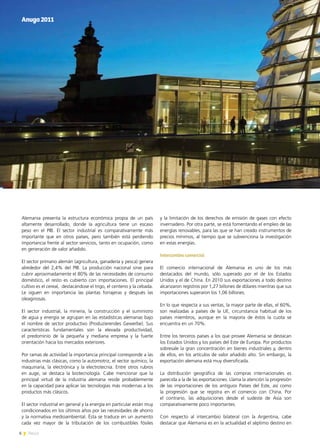 6 News
Alemania presenta la estructura económica propia de un país
altamente desarrollado, donde la agricultura tiene un escaso
peso en el PIB. El sector industrial es comparativamente más
importante que en otros países, pero también está perdiendo
importancia frente al sector servicios, tanto en ocupación, como
en generación de valor añadido.
El sector primario alemán (agricultura, ganadería y pesca) genera
alrededor del 2,4% del PIB. La producción nacional sirve para
cubrir aproximadamente el 80% de las necesidades de consumo
doméstico, el resto es cubierto con importaciones. El principal
cultivo es el cereal, destacándose el trigo, el centeno y la cebada.
Le siguen en importancia las plantas forrajeras y después las
oleaginosas.
El sector industrial, la minería, la construcción y el suministro
de agua y energía se agrupan en las estadísticas alemanas bajo
el nombre de sector productivo (Produzierendes Gewerbe). Sus
características fundamentales son la elevada productividad,
el predominio de la pequeña y mediana empresa y la fuerte
orientación hacia los mercados exteriores.
Por ramas de actividad la importancia principal corresponde a las
industrias más clásicas, como la automotriz, el sector químico, la
maquinaria, la electrónica y la electrotecnia. Entre otros rubros
en auge, se destaca la biotecnología. Cabe mencionar que la
principal virtud de la industria alemana reside probablemente
en la capacidad para aplicar las tecnologías más modernas a los
productos más clásicos.
El sector industrial en general y la energía en particular están muy
condicionados en los últimos años por las necesidades de ahorro
y la normativa medioambiental. Ésta se traduce en un aumento
cada vez mayor de la tributación de los combustibles fósiles
y la limitación de los derechos de emisión de gases con efecto
invernadero. Por otra parte, se está fomentando el empleo de las
energías renovables, para las que se han creado instrumentos de
precios mínimos, al tiempo que se subvenciona la investigación
en estas energías.
Intercambio comercial
El comercio internacional de Alemania es uno de los más
destacados del mundo, sólo superado por el de los Estados
Unidos y el de China. En 2010 sus exportaciones a todo destino
alcanzaron registros por 1,27 billones de dólares mientras que sus
importaciones superaron los 1,06 billones.
En lo que respecta a sus ventas, la mayor parte de ellas, el 60%,
son realizadas a países de la UE, circunstancia habitual de los
países miembros, aunque en la mayoría de éstos la cuota se
encuentra en un 70%.
Entre los terceros países a los que provee Alemania se destacan
los Estados Unidos y los países del Este de Europa. Por productos
sobresale la gran concentración en bienes industriales y, dentro
de ellos, en los artículos de valor añadido alto. Sin embargo, la
exportación alemana está muy diversificada.
La distribución geográfica de las compras internacionales es
parecida a la de las exportaciones. Llama la atención la progresión
de las importaciones de los antiguos Países del Este, así como
la progresión que se registra en el comercio con China. Por
el contrario, las adquisiciones desde el sudeste de Asia son
comparativamente poco importantes.
Con respecto al intercambio bilateral con la Argentina, cabe
destacar que Alemania es en la actualidad el séptimo destino en
Anuga2011
6 News
 