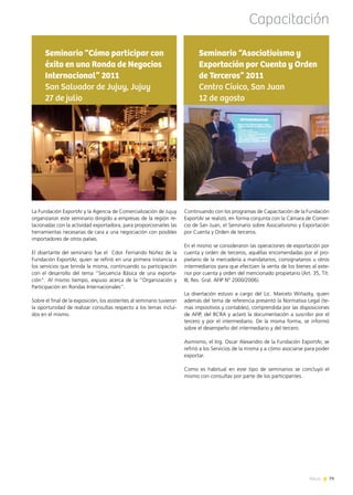 News 79
La Fundación ExportAr y la Agencia de Comercialización de Jujuy
organizaron este seminario dirigido a empresas de la región re-
lacionadas con la actividad exportadora, para proporcionarles las
herramientas necesarias de cara a una negociación con posibles
importadores de otros países.
El disertante del seminario fue el Cdor. Fernando Núñez de la
Fundación ExportAr, quien se refirió en una primera instancia a
los servicios que brinda la misma, continuando su participación
con el desarrollo del tema “Secuencia Básica de una exporta-
ción”. Al mismo tiempo, expuso acerca de la “Organización y
Participación en Rondas Internacionales”.
Sobre el final de la exposición, los asistentes al seminario tuvieron
la oportunidad de realizar consultas respecto a los temas inclui-
dos en el mismo.
Seminario “Cómo participar con
éxito en una Ronda de Negocios
Internacional” 2011
San Salvador de Jujuy, Jujuy
27 de julio
Continuando con los programas de Capacitación de la Fundación
ExportAr se realizó, en forma conjunta con la Cámara de Comer-
cio de San Juan, el Seminario sobre Asociativismo y Exportación
por Cuenta y Orden de terceros.
En el mismo se consideraron las operaciones de exportación por
cuenta y orden de terceros, aquéllas encomendadas por el pro-
pietario de la mercadería a mandatarios, consignatarios u otros
intermediarios para que efectúen la venta de los bienes al exte-
rior por cuenta y orden del mencionado propietario (Art. 35, Tít.
III, Res. Gral. AFIP N° 2000/2006).
La disertación estuvo a cargo del Lic. Marcelo Wiñazky, quien
además del tema de referencia presentó la Normativa Legal (te-
mas impositivos y contables), comprendida por las disposiciones
de AFIP, del BCRA y aclaró la documentación a suscribir por el
tercero y por el intermediario. De la misma forma, se informó
sobre el desempeño del intermediario y del tercero.
Asimismo, el Ing. Oscar Alexandro de la Fundación ExportAr, se
refirió a los Servicios de la misma y a cómo asociarse para poder
exportar. 	
Como es habitual en este tipo de seminarios se concluyó el
mismo con consultas por parte de los participantes.
Seminario “Asociativismo y
Exportación por Cuenta y Orden
de Terceros” 2011
Centro Cívico, San Juan
12 de agosto
Capacitación
79News
 