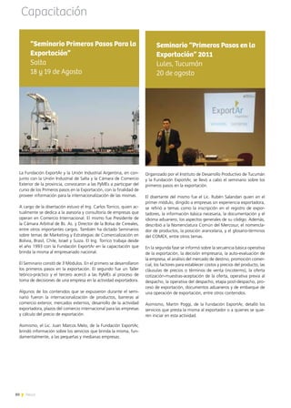 80 News
Organizado por el Instituto de Desarrollo Productivo de Tucumán
y la Fundación ExportAr, se llevó a cabo el seminario sobre los
primeros pasos en la exportación.
El disertante del mismo fue el Lic. Rubén Salandari quien en el
primer módulo, dirigido a empresas sin experiencia exportadora,
se refirió a temas como la inscripción en el registro de expor-
tadores, la información básica necesaria, la documentación y el
idioma aduanero, los aspectos generales de su código. Además,
describió a la Nomenclatura Común del Mercosur, el nomencla-
dor de productos, la posición arancelaria, y el glosario-términos
del COMEX, entre otros temas.
		
En la segunda fase se informó sobre la secuencia básica operativa
de la exportación, la decisión empresaria, la auto-evaluación de
la empresa, el análisis del mercado de destino, promoción comer-
cial, los factores para establecer costos y precios del producto, las
cláusulas de precios o términos de venta (incoterms), la oferta
cotización-muestras-aceptación de la oferta, operativa previa al
despacho, la operativa del despacho, etapa post-despacho, pro-
ceso de exportación, documentos aduaneros y de embarque de
una operación de exportación, entre otros contenidos.
Asimismo, Martín Poggi, de la Fundación ExportAr, detalló los
servicios que presta la misma al exportador o a quienes se quie-
ren iniciar en esta actividad.
Seminario “Primeros Pasos en la
Exportación” 2011
Lules, Tucumán
20 de agosto
Capacitación
La Fundación ExportAr y la Unión Industrial Argentina, en con-
junto con la Unión Industrial de Salta y la Cámara de Comercio
Exterior de la provincia, convocaron a las PyMEs a participar del
curso de los Primeros pasos en la Exportación, con la finalidad de
proveer información para la internacionalización de las mismas.
A cargo de la disertación estuvo el Ing. Carlos Torrico, quien ac-
tualmente se dedica a la asesoría y consultoría de empresas que
operan en Comercio Internacional. El mismo fue Presidente de
la Cámara Arbitral de Bs. As. y Director de la Bolsa de Cereales,
entre otros importantes cargos. También ha dictado Seminarios
sobre temas de Marketing y Estrategias de Comercialización en
Bolivia, Brasil, Chile, Israel y Suiza. El Ing. Torrico trabaja desde
el año 1993 con la Fundación ExportAr en la capacitación que
brinda la misma al empresariado nacional.
El Seminario constó de 3 Módulos. En el primero se desarrollaron
los primeros pasos en la exportación. El segundo fue un Taller
teórico-práctico y el tercero acercó a las PyMEs al proceso de
toma de decisiones de una empresa en la actividad exportadora.
Algunos de los contenidos que se expusieron durante el semi-
nario fueron la internacionalización de productos, barreras al
comercio exterior, mercados externos, desarrollo de la actividad
exportadora, plazos del comercio internacional para las empresas
y cálculo del precio de exportación.
Asimismo, el Lic. Juan Marcos Melo, de la Fundación ExportAr,
brindó información sobre los servicios que brinda la misma, fun-
damentalmente, a las pequeñas y medianas empresas.
“Seminario Primeros Pasos Para la
Exportación”
Salta
18 y 19 de Agosto
80 News
 