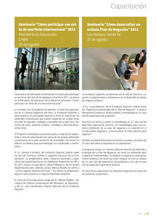 News 81
La Fundación ExportAr, juntamente con la UIA de Santa Fe, ca-
pacitó a cooperativistas y empresarios en el desarrollo de planes
de negocios exitosos.
El Lic. Lucas Messina, de la Fundación ExportAr, disertó sobre
los “Aspectos fundamentales de un Plan de Negocios” y sobre el
Pensamiento Sistémico, Visión-Análisis y metodología en un caso
real de exportación de productos.
Asimismo se refirió al análisis y metodología en un caso real de
desarrollo regional de servicios; las metodologías para una co-
rrecta confección de un plan de negocios y la inserción en el
mundo desde Argentina: ¿Cómo evaluar el mejor destino para
exportar?
También se presentó durante el seminario un video y el análisis de
un caso real sobre lo expuesto en la capacitación.
El programa incluyó un informe sobre los servicios de ExportAr y
el porqué de un Plan de Negocios, así como sus diferentes tipos
y aspectos fundamentales. Se destacó la importancia del pensa-
miento sistémico, de tener esa visión integral. Se hizo un análisis
de un caso real de exportación de productos y otro de un caso
real de desarrollo regional de servicios.
Al cierre de la capacitación se realizaron preguntas por parte de
los asistentes al seminario.
Seminario “Cómo desarrollar un
exitoso Plan de Negocios” 2011
Las Parejas, Santa Fe
27 de agosto
Destinada a las Editoriales Universitarias inscriptas para participar
en las Ferias del Libro de Guadalajara y Frankfurt 2011, se realizó
en el Ministerio de Educación de la Nación el Seminario “Cómo
participar con éxito de una Feria Internacional”.
La Jornada tuvo el propósito de abordar, a través de especialis-
tas de la Cámara Argentina del Libro, la Fundación ExportAr y
otros expertos, los principales aspectos a tener en cuenta por las
editoriales universitarias que estarán presentes en ambas ferias
(armado de agendas, catálogo, actividades pre y post feria, de-
rechos de autor, aspectos jurídicos, contables y administrativos,
entre otros).
El Programa contempló una primera parte a cargo de los exposi-
tores y otra de presentación por parte de las propias editoriales
universitarias de su plan preliminar de actividades. Asimismo, se
destinó un espacio para que expongan sus inquietudes y comen-
tarios.
El Lic. Germán Corridoni, de Fundación Exportar, disertó sobre
los tips del Comercio Exterior y aspectos prácticos de una ex-
portación. La problemática sobre “Aspectos generales y espe-
cíficos de la participación en los Pabellones Argentinos en FBF y
FIL 2011, estuvo a cargo del Lic. Martín Mengucci, de la Cámara
Argentina del Libro. Además, la Dra. Mónica Boretto se refirió a
“Cómo negociar derechos de autor” . Por último, se presentaron
algunos casos prácticos a cargo de editoriales presentes.
El cierre de la Jornada estuvo cargo del Dr. Alberto Dibbern, Se-
cretario de Políticas Universitarias del Ministerio de Educación.
y del Lic. Juan Usandivaras, Director Ejecutivo de la Fundación
ExportAr.
Seminario “Cómo participar con éxi-
to de una Feria Internacional” 2011
Ministerio de Educación
CABA
25 de agosto
Capacitación
81News
 