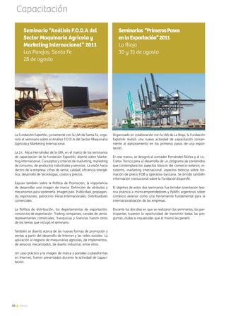 82 News
Organizado en colaboración con la UIA de La Rioja, la Fundación
ExportAr realizó una nueva actividad de capacitación concer-
niente al asesoramiento en los primeros pasos de una expor-
tación.
En ese marco, se designó al contador Fernández Núñez y al Lic.
Carlos Torrico para el desarrollo de un programa de contenidos
que contemplara los aspectos básicos del comercio exterior, in-
coterms, marketing internacional, aspectos teóricos sobre for-
mación de precio FOB y operativa bancaria. Se brindó también
información institucional sobre la Fundación ExportAr.
El objetivo de estos dos seminarios fue brindar orientación teó-
rica práctica a micro-emprendedores y PyMEs argentinas sobre
comercio exterior como una herramienta fundamental para la
internacionalización de las empresas.
Durante los dos días en que se realizaron los seminarios, los par-
ticipantes tuvieron la oportunidad de transmitir todas las pre-
guntas, dudas e inquietudes que el mismo les generó.
Seminarios “PrimerosPasos
enlaExportación”2011
La Rioja
30 y 31 de agosto
Capacitación
La Fundación ExportAr, juntamente con la UIA de Santa Fe, orga-
nizó el seminario sobre el Análisis F.O.D.A del Sector Maquinaria
Agrícola y Marketing Internacional.
La Lic. Alicia Hernández de la UIA, en el marco de los seminarios
de capacitación de la Fundación ExportAr, disertó sobre Marke-
ting internacional. Conceptos y criterios de marketing, marketing
de consumo, de productos industriales y servicios. La visión hacia
dentro de la empresa: cifras de venta, calidad, eficiencia energé-
tica, desarrollo de tecnologías, costos y precios.
Expuso también sobre la Política de Promoción, la importancia
de desarrollar una imagen de marca. Definición de atributos y
mecanismos para sostenerla. Imagen país. Publicidad, propagan-
da, esponsoreo, patrocinio. Ferias Internacionales. Distribuidores
comerciales.
La Política de distribución, los departamentos de exportación;
consorcios de exportación. Trading companies, canales de venta:
representantes comerciales, franquicias y licencias fueron otros
de los temas que incluyó el seminario.
También se disertó acerca de las nuevas formas de promoción y
ventas a partir del desarrollo de Internet y las redes sociales. La
aplicación al negocio de maquinarias agrícolas, de implementos,
de servicios mecanizados, de diseño industrial, entre otros.
Un caso práctico y la imagen de marca y portales o plataformas
en Internet, fueron presentados durante la actividad de capaci-
tación.
Seminario “Análisis F.O.D.A del
Sector Maquinaria Agrícola y
Marketing Internacional” 2011
Las Parejas, Santa Fe
28 de agosto
82 News
 