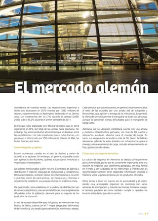 News 7
importancia de nuestras ventas. Las exportaciones argentinas a
dicho país alcanzaron en 2010 montos por 1.832 millones de
dólares, experimentando un desempeño destacado en los últimos
años, con incrementos del +31,7% durante el período (2009-
2010) y del +35,2% durante el primer semestre de 2011.
El principal rubro exportado es el Mineral de cobre, que en 2010
representó el 24% del total de las ventas hacia Alemania. Sin
embargo hay varios productos alimenticios que se destacan entre
las exportaciones. Los más importantes son el rubro Carnes, con
ventas en el último año por 350 millones de dólares, la Miel, las
Frutas Frescas y los Vinos.
Comercialización y logística
Existen numerosos canales en el país de destino y varían de
acuerdo a los sectores. Sin embargo, en general, es posible contar
con agentes o distribuidores, quienes actúan como minoristas o
mayoristas e importadores.
Los actores mencionados suelen recurrir a contratos de agencia y
distribución e imponer cláusulas de exclusividad y competencia.
Otros exportadores, prefieren obviar los intermediarios y recurren
a prácticas como las joint-venture, las franquicias y licencias o
simplemente establecen sus propias oficinas en el destino meta.
De igual modo, otros eslabones en la cadena de distribución son
el comercio electrónico y las ventas telefónicas, muy ampliamente
difundidas entre la población alemana para la mayoría de los
productos de consumo.
La red de accesos disponible para la logística en Alemania es muy
buena, de hecho, cuenta con el 7º mayor aeropuerto del mundo,
el de Frankfurt y una amplia gama de servicios marítimos y aéreos.
Elmercadoalemán
Cabedestacarquesusaeropuertos,engeneral,estáncomunicados
al resto de las ciudades por una amplia red de autopistas y
ferrocarriles, que agilizan la entrega de las mercancías. En general,
la oferta de servicios permite el transporte de todo tipo de carga,
aunque se presentan ciertas dificultades para el transporte de
carga suelta.
Alemania por su ubicación estratégica cuenta con una amplia
y moderna infraestructura portuaria, con más de 60 puertos y
subpuertos auxiliares, abiertos para el manejo de carga. En
tanto, sus aeropuertos ascienden a más de 18, tienen facilidades
aduaneras, además de estar dotados con infraestructura para el
manejo y almacenamiento de carga, incluido almacenamiento en
frío y protección de valores.
Claves para una negociación exitosa
La cultura de negocios en Alemania se destaca principalmente
por su formalidad, por lo que es sumamente importante ante una
reunión de negocios usar vestimenta apropiada, ser muy formal
en el trato y ser cuidadoso de no interrumpir al interlocutor. Es
recomendable también tener disponible información impresa o
folletería sobre la propia empresa y/o los productos ofrecidos.
Otros temas a tener en cuenta son la puntualidad y el orden,
siendo muy aconsejable organizar las reuniones con varias
semanas de anticipación y, durante las mismas, limitarse a seguir
el temario pautado así como también cumplir a rajatabla los
horarios estipulados para el encuentro.
7News
 