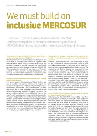 10 News
What are the main responsibilities of the Undersecretariat of Ameri-
can Economic Integration and MERCOSUR?
The Undersecretariat of American Economic Integration and
MERCOSUR, is carrying out the insertion of Argentina in the
global economic scene, through commercial exchanges and
economic agreements with the countries that integrate the
American continent, putting special emphasis on MERCOSUR.
The main objective is to intensify the presence of Argentine
products in existing economic markets, and of course work
to create new opportunities. Therefore, it is very important to
have a constant and direct contact with our businessmen.
Regarding the region, how do you characterize the current economic
and integration scenario?
I think that since the Administration of Néstor Kirchner and
Lula da Silva there was a strong momentum to integrate and
develop in the region that went hand in hand with progressive
governments, which makes Latin America to have a strategic
opportunity and to have abandoned the submission to any
other dominant power. At MERCOSUR level, our priority is to
perfect the Customs Union and consolidate the Common Fo-
reign Fee. We work assuming the asymmetries that exist within
the region, the gaps to the interior of each one of the countries,
to obtain clear standards for all the partners and generate the
highest possible balances. Regarding Argentina in particular,
our President has always defended balanced commerce and a
better distribution of globalization benefits. It is paramount to
keep building an inclusive MERCOSUR, with developed regio-
nal economies, common social policies and putting emphasis
on infrastructure, energetic integration and education.
Interview | Ambassador José Vitar
So keeping in mind what you are telling us, has this last period been
one of the most productive ones as far as international relations for
Argentina?
We have a government that has a very clear concept of regio-
nal and Latin American identity, and that has chosen an inser-
tion model linked to MERCOSUR and the region, our country
has never been more integrated to South America before. The
relationship with Brazil is strategic and paramount; it is our
main market and natural partner. We must jointly organize and
execute business promotion actions and programs. But the re-
lationship with other South American countries is also para-
mount, for instance the relationship with Chile, with which we
have a plan to develop bioceanic connectors that will connect
the region horizontally. Today, Argentina has a relationship
with the rest of the world that it had never imagined before:
presidential visits, business missions, participation in internatio-
nal organizations, presence in the G20 and the presidency of
the country in the G77 show that high insertion degree of our
country in the current international framework.
In case of adding Venezuela, how can that fact change, for instance,
the relationship with the United States?
With Venezuela, the MERCOSUR for us will be a true food
power, since our countries are among the main food expor-
ters of the planet. But, the incorporation of Venezuela to the
MERCOSUR will allow, above all, converting MERCOSUR in
an energetic power, something requested constantly by the
world. With the United States we want a mature and respect-
ful relationship, but we don’t share the action approach of
some countries of the region that sign Free Trade Agreement
with the United States, which complicates the integration and
keeps Latin American countries in a subordinated situation.
The region currently has a new opportunity to reverse certain
historic conditioning factors, and position ourselves as a bloc
with great quality and quantity of natural resources, and we
should take advantage of these.
We must build an
inclusiveMERCOSUR
10 News
Fundación Exportar spoke with Ambassador José Vitar,
Undersecretary of the American Economic Integration and
MERCOSUR, and he explained the main responsibilities of his area.
 