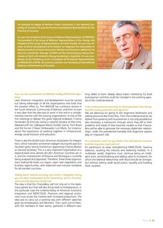 News 11
How can the consolidation of UNASUR modify MERCOSUR objec-
tives?
Latin American integration and development must be carried
out taking advantage of all the organizations and tools that
the situation offers us. The UNASUR has a previous version in
the South American Community of Nations, and from its start
it was clear that the idea was to work in line and in a comple-
mentary manner with the existing organizations. In one of the
first meetings to debate this great regional endeavor, Cristina
Fernández de Kirchner, being a national Senator at that time,
debated with her colleagues Marco Aurelio García, from Brazil
and the former Chilean Ambassador Luis María, for instance,
about the importance of working together in infrastructure,
energy, social inclusion and education.
There is also the ALADI (Latin American Association for Integra-
tion), which had been somewhat negligent during the past but
has been given strong momentum appointing Chacho Álvarez
as General Secretary. This is a very important organization at a
regional level since almost all Latin American countries are in
it, and the incorporation of Panama and Nicaragua is currently
being analyzed and approved. Therefore, these three organiza-
tions shall jointly foster our region, open new negotiation and
business opportunities, with balanced and inclusive standards
for all member countries.
Talking about national economy, last month, a Delegation led by
you and other Ambassadors of the Chancellery, went to Tucuman,
what were the objectives of said trip?
The idea is that the Chancellery will not only act in the diplo-
macy sphere but that will also bring tools to entrepreneurs, in
this particular case the Undersecretary of American Economic
Integration and MERCOSUR. Provinces and regional econo-
mies must access the markets with increased productions. The
idea was to carry out a working day with different speeches
given by Ambassadors and Ministers. Then, each one of them,
with the members of their teams, gathered in different wor-
king tables to learn deeply about topics interesting for local
businessmen and that could be included in the working agen-
da of the Undersecretariat.
Is the Undersecretariat planning on continuing these trips throug-
hout the country under this same dynamic?
We are planning on going to the Argentine Northwest and
adding provinces like Entre Rios. From the Undersecretariat we
believe that speaking with businessmen is not only possible but
also necessary, a mechanism through which they tell us their
problems and needs of their business models so that Chance-
llery will be able to generate the necessary diplomatic relation-
ships, under the presidential mandate that Argentine exports
play an important role.
As a conclusion which do you think is the international economic
task that Argentina must work on?
It’s paramount to keep strengthening MERCOSUR, favoring
balances, assisting the industry and widening markets. In a
multipolar world, Argentina must continue being an intelli-
gent actor, reindustrializing and adding value to its exports, for
which the bilateral relationship with Brazil should be stronger;
but without setting aside social justice, equality and building
fairer societies.
He obtained his degree of National Public Accountant in the National Uni-
versity of Tucuman. He was the Province and National Representative for the
Province of Tucuman.
He was Vice-president of the Group of National Representatives of FREPASO,
Vice-president of the Group of National Representatives of the Alianza and
President of the Group of Representatives of Frente Grande. He was Vice-mi-
nister of Social Development of the Nation; he integrated the Intervention to
National Institute of Social Services for Retirees and Pensioners (INSSJYP). He
also was Coordinator Manager of PAMI and the Parliamentary Inquiry Com-
mission of illicit acts related to Money laundering in Argentina. He was coor-
dinator of the Presidency of the Commission of Permanent Representatives
of MERCOSUR (CRPM). His previous function was Secretary of International
Relations of the Province of Tucuman.
11News
 