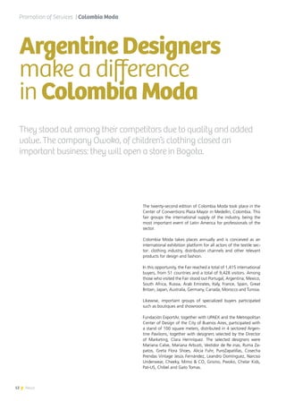 12 News
They stood out among their competitors due to quality and added
value. The company Owoko, of children’s clothing closed an
important business: they will open a store in Bogota.
The twenty-second edition of Colombia Moda took place in the
Center of Conventions Plaza Mayor in Medellin, Colombia. This
fair groups the international supply of the industry, being the
most important event of Latin America for professionals of the
sector.
Colombia Moda takes places annually and is conceived as an
international exhibition platform for all actors of the textile sec-
tor: clothing industry, distribution channels and other relevant
products for design and fashion.
In this opportunity, the Fair reached a total of 1,415 international
buyers, from 51 countries and a total of 9,428 visitors. Among
those who visited the Fair stood out Portugal, Argentina, Mexico,
South Africa, Russia, Arab Emirates, Italy, France, Spain, Great
Britain, Japan, Australia, Germany, Canada, Morocco and Tunisia.
Likewise, important groups of specialized buyers participated
such as boutiques and showrooms.
Fundación ExportAr, together with UPAEX and the Metropolitan
Center of Design of the City of Buenos Aires, participated with
a stand of 100 square meters, distributed in 4 sectored Argen-
tine Pavilions, together with designers selected by the Director
of Marketing, Clara Hernríquez. The selected designers were
Mariana Calve, Mariana Arbusti, Vestidor de Re inas, Ruma Za-
patos, Greta Flora Shoes, Alicia Fuhr, PuroZapatillas, Cosecha
Prendas Vintage Jesús Fernández, Leandro Domínguez, Narciso
Underwear, Cheeky, Mimo & CO, Grisino, Pwoko, Chelar Kids,
Pat-US, Chibel and Gato Tomas.
Promotion of Services | Colombia Moda
ArgentineDesigners
make a difference
inColombiaModa
12 News
 