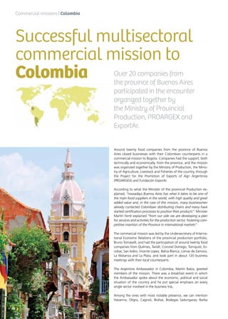 16 News
Around twenty food companies from the province of Buenos
Aires closed businesses with their Colombian counterparts in a
commercial mission to Bogota. Companies had the support, both
technically and economically, from the province, and the mission
was organized together by the Ministry of Production, the Minis-
try of Agriculture, Livestock and Fisheries of the country, through
the Project for the Promotion of Exports of Agri Argentinos
(PROARGEX) and Fundación ExporAr.
According to what the Minister of the provincial Production ex-
plained, “nowadays Buenos Aires has what it takes to be one of
the main food suppliers in the world, with high quality and great
added value and, in the case of this mission, many businessmen
already contacted Colombian distributing chains and many have
started certification processes to position their products”. Minister
Martín Ferré explained “from our side we are developing a plan
for services and activities for the production sector, fostering com-
petitive insertion of the Province in international markets”.
The commercial mission was led by the Undersecretary of Interna-
tional Economic Relations of the provincial production portfolio,
Bruno Tomaselli, and had the participation of around twenty food
companies from Quilmes, Tandil, Coronel Dorrego, Tornquist, Es-
cobar, San Isidro, Vicente Lopez, Bahia Blanca, Lomas de Zamora,
La Matanza and La Plata, and took part in about 120 business
meetings with their local counterparts.
The Argentine Ambassador in Colombia, Martín Balza, greeted
members of the mission. There was a breakfast event in which
the Ambassador spoke about the economic, political and social
situation of the country and he put special emphasis on every
single sector involved in the business trip.
Among the ones with most notable presence, we can mention
Havanna, Oligra, Cagnoli, Biolive, Bodegas Sadungarav, Barba
Successful multisectoral
commercial mission to
Colombia Over 20 companies from
the province of Buenos Aires
participated in the encounter
organized together by
the Ministry of Provincial
Production, PROARGEX and
ExportAr.
Commercial missions | Colombia
16 News
 