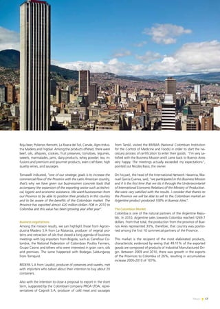 News 17
Roja beer, Polienor, Remotti, La Rivera del Sol, Canale, Agro Indus-
tria Madero and Frigolar. Among the products offered, there were
beef, oils, alfajores, cookies, fruit preserves, tomatoes, legumes,
sweets, marmalades, jams, dairy products, whey powder, tea, in-
fusions and premium and gourmet products, even craft beer, high
quality wines, and sausages.
Tomaselli indicated, “one of our strategic goals is to increase the
commercial flow of the Province with the Latin American country,
that’s why we have given our businessmen concrete tools that
accompany the expansion of the exporting sector such as techni-
cal, logistic and economic assistance. We want businessmen from
our Province to be able to position their products in this country
and to be aware of the benefits of the Colombian market. The
Province has exported almost 420 million dollars FOB in 2010 to
Colombia and this value has been growing year after year”.
Business negotiations
Among the mission results, we can highlight those from Agroin-
dustria Madero S.A from La Matanza, producer of vegetal pro-
teins and extraction of oils that closed a long agenda of business
meetings with big importers from Bogota, such as Carrefour Co-
lombia, the National Federation of Colombian Poultry Farmers,
Grupo Casino and others who were interested in grain corn, oils
and premixes. The same happened with Bodegas Saldungaray
from Tornquist.
REDEPA S.A from Lavallol, producer of preserves and sweets, met
with importers who talked about their intention to buy about 20
containers.
Also with the intention to close a proposal to export in the short
term, suggested by the Colombian company PROA LTDA, repre-
sentatives of Cagnoli S.A, producer of cold meat and sausages
from Tandil, visited the INVIMA (National Colombian Institution
for the Control of Medicine and Foods) in order to start the ne-
cessary process of certification to enter their goods. “I’m very sa-
tisfied with the Business Mission and I came back to Buenos Aires
very happy. The meetings actually exceeded my expectations”,
pointed out Nicolás Bassi, the owner.
On his part, the head of the International Network Havanna, Ma-
nuel García Cuerva, said, “we participated in this Business Mission
and it is the first time that we do it through the Undersecretariat
of International Economic Relations of the Ministry of Production.
We were very satisfied with the results. I consider that thanks to
the Province we will be able to sell to the Colombian market an
Argentine product produced 100% in Buenos Aires”.
The Colombian Market
Colombia is one of the natural partners of the Argentine Repu-
blic. In 2010, Argentine sales towards Colombia reached 1269.7
dollars. From that total, the production from the province of Bue-
nos Aires represented 33%, therefore, that country was positio-
ned among the first 10 commercial partners of the Province.
This market is the recipient of the most elaborated products,
characteristic evidenced by seeing that 49.11% of the exported
goods are composed of products of Industrial Manufactured Ori-
gin. Between 2009 and 2010, there was growth in the exports
of the Provinces to Colombia of 26%, resulting in accumulative
increase 2005-2010 of 107%.
17News
 