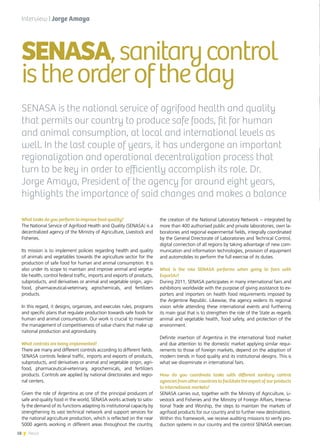18 News
What tasks do you perform to improve food quality?
The National Service of Agrifood Health and Quality (SENASA) is a
decentralized agency of the Ministry of Agriculture, Livestock and
Fisheries.
Its mission is to implement policies regarding health and quality
of animals and vegetables towards the agriculture sector for the
production of safe food for human and animal consumption. It is
also under its scope to maintain and improve animal and vegeta-
ble health, control federal traffic, imports and exports of products,
subproducts, and derivatives or animal and vegetable origin, agri-
food, pharmaceutical-veterinary, agrochemicals, and fertilizers
products.
In this regard, it designs, organizes, and executes rules, programs
and specific plans that regulate production towards safe foods for
human and animal consumption. Our work is crucial to maximize
the management of competitiveness of value chains that make up
national production and agroindustry.
What controls are being implemented?
There are many and different controls according to different fields.
SENASA controls federal traffic, imports and exports of products,
subproducts, and derivatives or animal and vegetable origin, agri-
food, pharmaceutical-veterinary, agrochemicals, and fertilizers
products. Controls are applied by national directorates and regio-
nal centers.
Given the role of Argentina as one of the principal producers of
safe and quality food in the world, SENASA works actively to satis-
fy the demand of its functions adapting its institutional capacity by
strengthening its vast technical network and support services for
the national agriculture production, which is reflected on the near
5000 agents working in different areas throughout the country,
the creation of the National Laboratory Network – integrated by
more than 400 authorised public and private laboratories, own la-
boratories and regional experimental fields, integrally coordinated
by the General Directorate of Laboratories and Technical Control,
digital connection of all regions by taking advantage of new com-
munication and information technologies, provision of equipment
and automobiles to perform the full exercise of its duties.
What is the role SENASA performs when going to fairs with
ExportAr?
During 2011, SENASA participates in many international fairs and
exhibitions worldwide with the purpose of giving assistance to ex-
porters and importers on health food requirements imposed by
the Argentine Republic. Likewise, the agency widens its regional
vision while attending these international events and furthering
its main goal that is to strengthen the role of the State as regards
animal and vegetable health, food safety, and protection of the
environment.
Definite insertion of Argentina in the international food market
and due attention to the domestic market applying similar requi-
rements to those of foreign markets, depend on the adoption of
modern trends in food quality and its institutional designs. This is
what we disseminate in international fairs.
How do you coordinate tasks with different sanitary control
agenciesfromothercountriestofacilitatetheexportofourproducts
to international markets?
SENASA carries out, together with the Ministry of Agriculture, Li-
vestock and Fisheries and the Ministry of Foreign Affairs, Interna-
tional Trade and Worship, the steps to maintain the markets of
agrifood products for our country and to further new destinations.
Within this framework, we receive auditing missions to verify pro-
duction systems in our country and the control SENASA exercises
SENASA,sanitarycontrol
istheorderoftheday
SENASA is the national service of agrifood health and quality
that permits our country to produce safe foods, fit for human
and animal consumption, at local and international levels as
well. In the last couple of years, it has undergone an important
regionalization and operational decentralization process that
turn to be key in order to efficiently accomplish its role. Dr.
Jorge Amaya, President of the agency for around eight years,
highlights the importance of said changes and makes a balance
Interview | Jorge Amaya
18 News
 