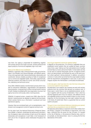 News 19
over them. Our agency is responsible for establishing, together
with sanitary services from buyer countries, sanitary protocols that
export products of animal and vegetable origin must meet.
What are the different areas of SENASA?
SENASA is organized under a Directive Board made up by the Pre-
sident, Vice President and General Manager, and different perfor-
ming units organized under national directorates, directorates and
coordination divisions divided according to fields of competence
such as animal and vegetable health, food safety, agrochemicals,
veterinary products and foods for human and animal consump-
tion, laboratory and technical control.
Since 2003, SENASA started a transformation process which inclu-
ded its institutional stabilization, regionalization and operational
decentralization, computerizing its offices and permanent training
of staff, thereby consolidating this new organization structure. Our
agency has to be continuously under a training process.
SENASA’s 14 regional centers, created since 2006, allow that the
decision making process be adopted at regional and local levels,
where sanitary events occur, information is produced and have
operational capacity.
Likewise, there are centralized tasks such as standardization, coor-
dination and management control of regional and local units.
On the other hand, the National Directorate of Regional Opera-
tions (DNOR, in Spanish), coordinates the performance and execu-
tion of programs, plans and activities of each one of the national
directorates with competence in each field, in the framework of
each one of the 14 regional centers distributed throughout the
country.
How do you implement controls for agrifood safety?
It depends on the production, if its animal or vegetable there are
established control systems that are audited by buyer countries
many times a year making sure that said products are of quality
and harmless to human and animal health. To that extent we rely
on the work of national directorates and the 14 regional centers
which are decentralized, and facilitate the work at the same loca-
tion where agrifood is being produced. In addition, we perform
controls on routes where we verify that the cargo loaded complies
with the requirements and legislation in force and, in case of any
irregular situation the merchandise is confiscated and destroyed.
In the last years, what have been the rules that have allowed the
access of our exports to new markets?
Actually there is not a specific rule, however we work with sanitary
protocols from the countries that demand our products and, in
those cases in which there is not an established protocol, we de-
sign it together with the country of destination. That is what has
recently happened with China, for instance, with different animal
and vegetable products we have started to export to that country.
Argentina, for the time being, has more open markets than ever
in its history. At world level, there is a guarantee that our control
systems are good.
This year in June a new National Reference Laboratory was opened,
what does this accomplishment mean for SENASA?
The laboratory demanded an investment of 20 million dollars from
the ProSap, a program of the Ministry of Agriculture, and it has
been a demand from the sector for over 30 years. It is located
at the city of Martinez, in the province of Buenos Aires, and it is
an example, at international level, since it is among the first five
laboratories of the world.
19News
 