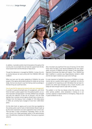 20 News
In addition, it provides another level of prevalence throughout the
country and, to accomplish this we have the support from the Na-
tional Government and the Minister of Agriculture.
Though the laboratory is managed by SENASA, it serves the enti-
re country because we work jointly with the CEBASEV, INTA and
CONICET.
When we took over the politic leadership of SENASA, the same
people of the agency demanded building this reality we are living
today. And we are proud to say that having acted accordingly is
the best thing we could have done.
How do you feel the agency has evolved under your management?
Currently, it is going to be eight years of management, and I think
there has been a great support from the political system; our ac-
tions have been strongly backed. Formerly, SENASA was managed
only with the collection of fees (for its services); until the State
decided that a sanitary control agency should have a strong con-
tribution from the treasury. From a budget of 130 million pesos
in 2004, we currently have a budget of more than 1,000 billion
pesos.
On the other hand, an agency such as ours that was regarded as
the sanitary police used to have an Administration Board made up
by the same corporations we were supposed to have control over.
That has been a major contradiction. Nowadays, there is an Ad-
visor Council, but it does participate neither in the administration
nor in the definition of policies for SENASA. That was an important
advance.
Also it has been very significant the issue of training. On the other
hand, there has been a new decree establishing the new organi-
zation structure of SENASA and that created a new directorate:
Operation Directorate that deals with regions. Thus, SENASA has
been modified in a positive way. Regionalization started in 2006
and the last region created was a year and a half ago.
It is also important to highlight the purpose of SENASA, its funda-
mental role as a quality control agency of agrifood, not only for
our people but for exporting as well. We believe that we have im-
proved a lot, earlier each emergency was a chaotic situation, and
today we have enough funds to cope with our duties.
The problem is not that any disease enters the country, or any
other sanitary problem, what everybody is looking at is our
country’s capacity to respond before an emergency. Today we are
in good conditions to do so.
20 News
Interview | Jorge Amaya
 