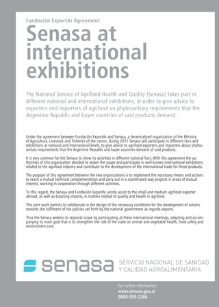 News 21News News 21
For further information:
www.senasa.gov.ar
0800-999-2386
Fundación ExportAr Agreement
Senasa at
international
exhibitions
The National Service of Agrifood Health and Quality (Senasa) takes part in
different national and international exhibitions, in order to give advice to
exporters and importers of agrifood on phytosanitary requirements that the
Argentine Republic and buyer countries of said products demand.
Under the agreement between Fundación ExportAr and Senasa, a decentralized organization of the Ministry
of Agriculture, Livestock and Fisheries of the nation, during 2011 Senasa will participate in different fairs and
exhibitions at national and international levels, to give advice to agrifood exporters and importers about phytos-
anitary requirements that the Argentine Republic and buyer countries demand of said products.
It is very common for the Senasa to show its activities in different national fairs. With this agreement the au-
thorities of this organization decided to widen the scope and participate in well known international exhibitions
related to the agrifood industry and contribute to the development of the international trade for these products.
The purpose of this agreement between the two organizations is to implement the necessary means and actions
to reach a mutual technical complementation and carry out in a coordinated way projects in areas of mutual
interest, working in cooperation through different activities.
To this regard, the Senasa and Fundación ExportAr jointly assist to the small and medium agrifood exporter
abroad, as well as boosting imports, in matters related to quality and health in agrifood.
This joint work permits to collaborate in the design of the necessary conditions for the development of actions
towards the fulfilment of the policies set forth by the national government as regards exports.
Thus the Senasa widens its regional scope by participating at these international meetings, adapting and accom-
panying its main goal that is to strengthen the role of the state on animal and vegetable health, food safety and
environment care.
 