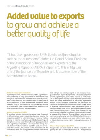 22 News
What is the mission of the Association?
To protect production, national workforce, and the Argentine eco-
nomic sovereignty in every aspect related to international trade
through an inter-institutional work free of any political position,
political party or industry, which is based on the founding ideas of
AIERA. Our vision is to foster entrepreneurial participation within
the widest range of national thinking. Our management is made
up by those who share the same ideals of the association and
show commitment, honesty and civic courage.
What are the objectives of AIERA?
To contribute fostering Argentine international trade throughout
its different sectors: primary, industrial and services; fostering the
competitive capability of national companies in external markets
focusing on national manufacturers and SMEs. Establishing and
strengthening foreign trade relations. Promoting state policies that
allow Argentine exports to have a fair treatment in foreign mar-
kets. Increase the diversification of exportable goods and services.
Foster the Common Latin-American Market. Cooperate with the
State while studying and solving problems related to international
trade acting in our capacity as agents of our associates. Envisa-
ge an Importers Regime that promotes a favorable competition
towards Argentine production and the provision of inputs neces-
sary for the Argentine industry. Support Argentine representations
abroad and foreign representations in our country in promotion
activities such as: congresses, conventions, fairs, exhibitions and
commercial missions abroad. Conduct and publish surveys related
to Argentine international trade. Teach specialization courses in
International trade in the country and abroad by means of conven-
tional classroom classes, distance classes, virtual classes and by any
electronic means. Develop innovations in international trade such
as issuance of Certificates of Origin and Export not only printed
but in electronic format as well, from MERCOSUR and Extra-zone.
Interact with other entrepreneurial union entities in order to achie-
ve shared objectives, maintaining the necessary independence of
actions.
What are the pending issues for AIERA?
Though in the last years exports of industrial origin have been
growing (this year we have had an increase of 3 more points) we
Addedvaluetoexports
togrowandachievea
betterqualityoflife
Interview | Daniel Solda, AIERA
“It has been years since SMEs lived a welfare situation
such as the current one”, stated Lic. Daniel Solda, President
of the Association of Importers and Exporters of the
Argentine Republic (AIERA, in Spanish). This entity was
one of the founders of ExportAr and is also member of the
Administration Board.
22 News
 
