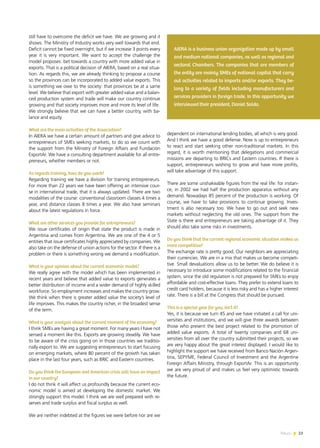 News 23
still have to overcome the deficit we have. We are growing and it
shows. The Ministry of Industry works very well towards that end.
Deficit cannot be fixed overnight, but if we increase 3 points every
year it is very important. We want to accept the challenge the
model proposes: bet towards a country with more added value in
exports. That is a political decision of AIERA, based on a real situa-
tion. As regards this, we are already thinking to propose a course
so the provinces can be incorporated to added value exports. This
is something we owe to the society: that provinces be at a same
level. We believe that export with greater added value and a balan-
ced production system and trade will make our country continue
growing and that society improves more and more its level of life.
We strongly believe that we can have a better country, with ba-
lance and equity.
What are the main activities of the Association?
In AIERA we have a certain amount of partners and give advice to
entrepreneurs of SMEs seeking markets, to do so we count with
the support from the Ministry of Foreign Affairs and Fundación
ExportAr. We have a consulting department available for all entre-
preneurs, whether members or not.
As regards training, how do you work?
Regarding training we have a division for training entrepreneurs.
For more than 22 years we have been offering an intensive cour-
se in international trade, that it is always updated. There are two
modalities of the course: conventional classroom classes 4 times a
year, and distance classes 8 times a year. We also have seminars
about the latest regulations in force.
What are other services you provide for entrepreneurs?
We issue certificates of origin that state the product is made in
Argentina and comes from Argentina. We are one of the 4 or 5
entities that issue certificates highly appreciated by companies. We
also take on the defense of union actions for the sector. If there is a
problem or there is something wrong we demand a modification.
What is your opinion about the current economic model?
We really agree with the model which has been implemented in
recent years and believe that added value to exports generates a
better distribution of income and a wider demand of highly skilled
workforce. So employment increases and makes the country grow.
We think when there is greater added value the society’s level of
life improves. This makes the country richer, in the broadest sense
of the term.
What is your analysis about the current moment of the economy?
I think SMEs are having a great moment. For many years I have not
sensed a moment like this. Exports are growing steadily. We have
to be aware of the crisis going on in those countries we traditio-
nally export to. We are suggesting entrepreneurs to start focusing
on emerging markets, where 80 percent of the growth has taken
place in the last four years, such as BRIC and Eastern countries.
Do you think the European and American crisis will have an impact
in our country?
I do not think it will affect us profoundly because the current eco-
nomic model is aimed at developing the domestic market. We
strongly support this model. I think we are well prepared with re-
serves and trade surplus and fiscal surplus as well.
We are neither indebted at the figures we were before nor are we
dependent on international lending bodies, all which is very good.
And I think we have a good defense. Now is up to entrepreneurs
to react and start seeking other non-traditional markets. In this
regard, it is worth mentioning that delegations and commercial
missions are departing to BRICs and Eastern countries. If there is
support, entrepreneurs wishing to grow and have more profits,
will take advantage of this support.
There are some unshakeable figures from the real life: for instan-
ce, in 2002 we had half the production apparatus without any
demand. Nowadays 85 percent of the production is working. Of
course, we have to take provisions to continue growing. Inves-
tment is also necessary too. We have to go out and seek new
markets without neglecting the old ones. The support from the
State is there and entrepreneurs are taking advantage of it. They
should also take some risks in investments.
Do you think that the current regional economic situation makes us
more competitive?
The exchange rate is pretty good. Our neighbors are appreciating
their currencies. We are in a mix that makes us become competi-
tive. Small devaluations allow us to be better. We do believe it is
necessary to introduce some modifications related to the financial
system, since the old regulation is not prepared for SMEs to enjoy
affordable and cost-effective loans. They prefer to extend loans to
credit card holders, because it is less risky and has a higher interest
rate. There is a bill at the Congress that should be pursued.
This is a special year for you, isn’t it?
Yes, it is because we turn 45 and we have initiated a call for uni-
versities and institutions, and we will give three awards between
those who present the best project related to the promotion of
added value exports. A total of twenty companies and 68 uni-
versities from all over the country submitted their projects, so we
are very happy about the great interest displayed. I would like to
highlight the support we have received from Banco Nación Argen-
tina, SEPYME, Federal Council of Investment and the Argentine
Foreign Affairs Ministry, through ExportAr. This is an opportunity
we are very proud of and makes us feel very optimistic towards
the future.
AIERA is a business union organization made up by small
and medium national companies, as well as regional and
sectoral Chambers. The companies that are members of
the entity are mainly SMEs of national capital that carry
out activities related to imports and/or exports. They be-
long to a variety of fields including manufacturers and
services providers in foreign trade. In this opportunity we
interviewed their president, Daniel Solda.
23News
 