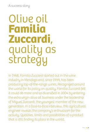 News 25
Olive oil
Familia
Zuccardi,
quality as
strategy
In 1968, Familia Zuccardi started out in the wine
industry in Mendoza and, since 1999, has been
producing top-of-the-range wines. Recognized around
the world for its policy on quality, Familia Zuccardi felt
it could do more and so diversified in 2004 by entering
the extra virgin olive oil business under the leadership
of Miguel Zuccardi, the youngest member of the new
generation. In a face-to-face interview, this agricultural
engineer reveals the company’s enthusiasm for the
activity. Qualities, limits and possibilities of a product
that is still finding its place in the world.
A success story
25News
 