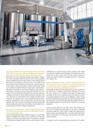 26 News
motivated by oil simply because they’re products with shared
characteristics. Maybe a wine distributor can develop the oil bu-
siness, but it’s not a linear thing. We have some structures in
common for both businesses as regards production, administra-
tion, logistics, etc.
-After a bad season in the 70s, it wasn’t until the 90s that olive
oil recovered its status as “healthy.” Do you think that increased
demand for olive oil over recent years has anything to do with cul-
tural factors? What do you attribute the growth to?
The growth of olive oil in the world has to do with quality and
the fact that it’s a healthy natural food. Although it is one of
the “oils” group, it’s in a category that doesn’t compete with
sunflower or corn oil. In a market such as ours they can function
as substitute products but the uses are different. I mean, eating
pasta with good olive oil, pouring it on a piece of bread or cheese
are things that can’t be done with other oils. Besides, they’re to-
tally different products in everything from flavours to nutritional
properties.
There’s room for olive oil in any diet, I think. Not everyone can
buy it but the person who does begin to consume it, especially
the better quality oils, finds it easy to adapt since good olive oil
doesn’t need a very elaborate dish. In countries with the highest
olive oil consumption in recent years, like the USA or Brazil, de-
mand has grown.
In Argentina we’ve incorporated certain elements of the Medi-
In 1968, you started out in the wine industry with the construction
of the Zuccardi wine cellar, and have had good sustained growth.
What led you to bring olive oil production into the business?
Mendoza is the most traditional olive-growing region in Argen-
tina. There have been olive trees here for over a century, planted
by the immigrants who arrive den masse. It was a strong cultural
element for the immigrant in the area. Then, in the 1940s a law
was passed to foster the planting of olive trees, and this was one
of the regions where the greatest number was planted. Today
we’re talking of 20,000 hectares of olive trees in the province.
We became interested in the crop and began to learn about it.
Until then, vine yards and wine production had been the main
activity. Then we noticed that although there were olive trees and
conditions were right to obtain certain varieties and quality in the
area, there was no transmission of the concept of quality to the
consumer. It’s a product with a very interesting diversity, with a
world of possibilities in terms of production, just like wine. We
liked that and it was the basic starting point for the business. We
became really enthusiastic about the activity and the product saw
a good opportunity and so began to produce oil.
Has any sort of synergy been created between both businesses?
For instance, have you used locations or international contacts
made from exporting wines?
Commercially speaking, they’re different products. In the foreign
market, the players that import wine are different to those who
import oil. Of course wine opens doors and creates a network
of relationships. Equally I believe that any wine importer will be
A success story | Familia Zuccardi
26 News
 