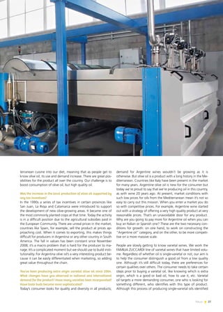 News 27
terranean cuisine into our diet, meaning that as people get to
know olive oil, its use and demand increase. There are great pos-
sibilities for the product all over the country. Our challenge is to
boost consumption of olive oil, but high quality oil.
Was the increase in the local production of olive oil supported by
any tax incentives?
In the 1990s a series of tax incentives in certain provinces like
San Juan, La Rioja and Catamarca were introduced to support
the development of new olive-growing areas. It became one of
the most commonly planted crops at that time. Today the activity
is in a difficult position due to the agricultural subsidies paid in
the European Community. There are unreal prices in the market;
countries like Spain, for example, sell the product at prices ap-
proaching cost. When it comes to exporting, this makes things
difficult for producers in Argentina or any other country in South
America. The fall in values has been constant since November
2008; it’s a macro problem that is hard for the producer to ma-
nage. It’s a complicated moment but we should use to build insti-
tutionality. For Argentina olive oil’s a very interesting product be-
cause it can be easily differentiated when marketing, so adding
great value throughout the chain.
You’ve been producing extra virgin varietal olive oil since 2004.
What changes have you observed in national and international
demand for the product? Have many varieties been incorporated?
Have taste buds become more sophisticated?
Today’s consumer looks for quality and diversity in all products;
demand for Argentine wines wouldn’t be growing as it is
otherwise. But olive oil is a product with a long history in the Me-
diterranean. Countries like Italy have been present in the market
for many years. Argentine olive oil is new for the consumer but
today we’re proud to say that we’re producing oil in this country,
as with wine 20 years ago. At present, market conditions with
such low prices for oils from the Mediterranean mean it’s not so
easy to carry out this mission. When you enter a market you do
so with competitive prices. For example, Argentine wine started
out with a strategy of offering a very high quality product at very
reasonable prices. That’s an unavoidable door for any product.
Why are you going to pay more for Argentine oil when you can
buy an Italian or Spanish one? These are the two necessary con-
ditions for growth: on one hand, to work on constructing the
“Argentine oil” category, and on the other, to be more competi-
tive on a more massive scale.
People are slowly getting to know varietal wines. We work the
FAMILIA ZUCCARDI line of varietal wines that have limited volu-
me. Regardless of whether oil is single-varietal or not, our aim is
to help the consumer distinguish a good oil from a low quality
one. Although it’s still difficult today, there are preferences for
certain qualities over others. The consumer needs to take certain
steps prior to buying a varietal oil, like knowing which is extra
virgin, which is a good or bad oil, how to use it, etc. Varietal
oil targets a more demanding consumer, one who is looking for
something different, who identifies with this type of product.
Although this process of producing single-varietal oils identified
27News
 