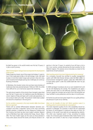 28 News
by label has grown in the world market over the last 10 years, it
is also a recent process.
Which technological changes have accompanied the development
of the sector?
Today Argentina boasts top-of-the-range technology. In agricul-
ture, it has made great strides in the technology it uses. We need
to bear in mind that modern large-scale activity in olive oil is new,
and innovative technologies posing new challenges are continua-
lly being introduced.
In Mendoza, the situation varies since we have many hectares of
traditional olive trees planted between 1930 and 1950. It’s a little
more difficult for us to mechanize aspects like harvesting.
The agricultural aspects of the activity have changed a great deal
over the last 15 years and, for traditional areas like Mendoza or
certain regions of Italy and Spain with small-scale operations, it’s
not so easy to take such a step. The producer needs help to adapt
and become competitive in the long term.
Do the varieties consumed in the local market differ from those
that are exported?
There’s still no varietal differentiation between domestic con-
sumption and what is exported. Some of the most commonly
planted varieties in Argentina are the Arbequina Catalana and
the Coratina, but there are also more modern varieties. Regions
such as Mendoza have older varieties like Farga, Arauco, Neva-
dillo. The more modern types are the same as those planted in
many other places around the world, and they’ve arrived in Ar-
gentina in the last 15 years. In varietal oil we still have a lot to
do in our country, namely discovering the best varieties for the
different regions. This process occurs naturally as a result of the
experiences of each producer.
What quality policies have been implemented by the company?
As a company, Zuccardi has certified its quality management
system with DNV (Det Norske Veritas) under ISO 9001:2008, its
environmental management system under ISO 1400:2004 and
its food safety system under ISO 22000:2005.We have not yet
certified oil.
In 2009 we began to produce oils at our own establishment and
we are still developing the activity. The installations are appro-
priate and we’ll have no real difficulty certifying. Today we’re
trying to apply the concepts we’ve learnt from the processes we
have certified in wine production and the idea is to certify soon.
At Familia Zuccardi we have great respect for our quality philoso-
phy because it’s part of our identity.
What are the benefits of olive oil? Which qualities make it a
healthy product recommendable for consumption?
The most important quality of oil is the completely natural se-
paration it undergoes. It’s a process in which the oil is separated
by means of centrifugation or pressure (this takes an hour). El-
sewhere in the world, most seed oils are separated by solvents.
The other very important point is that, according to studies
made, this oil boosts good cholesterol (HDL) levels thanks to its
high oleic acid content. It also has a high antioxidant content,
A succes story | Familia Zuccardi
28 News
 