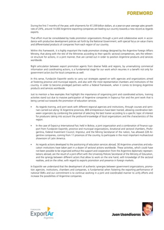 News 3
During the first 7 months of the year, with shipments for 47,339 billion dollars, at a year-on-year average sales growth
rate of 24%, around 14.000 Argentine exporting companies are leading our country towards a new record as regards
exports.
That effort must be consolidated by trade promotion organizations through a joint and collaborative work in accor-
dance with productive development policies set forth by the National Government, with special focus on value chains
and differentiated products of companies from each region of our country.
Within this framework, it is highly important the trade promotion strategy designed by the Argentine Foreign Affairs
Ministry, that along with the rest of the Ministries according to their specific sectoral competences, sets the referen-
ce structure for actions, in a joint manner, that are carried out in order to position Argentine products and services
worldwide.
Right articulation between export promotion agents from diverse fields and regions, by universalizing commercial
information and coordinating actions, is a fundamental stage for our work which resumes in a benefit not only for
government actors but for local companies as well.
In this sense, Fundación ExportAr works to carry out strategies agreed on with agencies and organizations aimed
at fostering province and municipal exports, and also with the most representative chambers and institutions of the
country, in order to become privileged partners within a federal framework, when it comes to bringing Argentine
products and services worldwide.
Just to mention a few examples that highlight the importance of organizing joint and coordinated actions, training
activities stand out due to massive participation of Argentine companies in Expocruz Fair and the joint work that is
being carried out towards the promotion of education services.
•	 As regards training, and joint work with different regional agencies and institutions, through courses and semi-
nars carried out along 14 Argentine provinces, 800 entrepreneurs have been trained, allowing coordination bet-
ween organizers by combining the potential of selecting the best trainer according to a specific topic of interest
for producers taking into account the profound knowledge of local organizations and the characteristics of the
region.
•	 In the case of Expocruz International Fair, held in Bolivia, a joint organization and a combination of finance sup-
port from Fundación ExportAr, province and municipal organizations, binational and sectoral chambers, ProAr-
gentina, Federal Investment Council, Improtur, and the Mining Secretariat of the nation, has allowed 228 Ar-
gentine companies, coming from 11 provinces of the country, to participate in the most important multisectoral
showroom of Latin America.
•	 As regards actions developed to the positioning of education services abroad, 30 Argentine universities and edu-
cation institutions have taken part in a dozen of sectoral actions worldwide. These activities, which could have
not been possible to be organized without the support and cooperation from the Argentine diplomatic represen-
tations abroad, are the result of a joint effort with the University Policies Secretariat of the Ministry of Education,
and the synergy between different actors that allow to work on the one hand, with knowledge of the sectoral
realities, and on the other, with regard to exports promotion and presence in foreign markets.
In ExportAr we understand that the development of authentic synergies between government organizations, promo-
tion agencies, institutions, chambers and companies, is fundamental when fostering the exporting performance of
national SMEs and our commitment is to continue working in a joint and coordinated manner to unify efforts and
increase the possibilities of Argentine companies.
FOREWORD
Juan Usandivaras
 