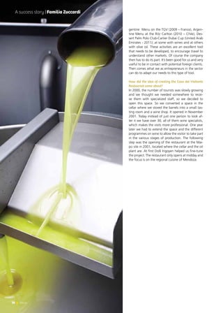 30 News
gentine Menu on the TGV (2009 – France), Argen-
tine Menu at the Ritz Carlton (2010 – Chile), Des-
sert Palm Polo Club-Cartier Dubai Cup (United Arab
Emirates - 2011); at some with wines and at others
with olive oil. These activities are an excellent tool
that needs to be developed, to encourage travel to
understand other markets. Of course the company
then has to do its part. It’s been good for us and very
useful to be in contact with potential foreign clients.
Then comes what we as entrepreneurs in the sector
can do to adapt our needs to this type of tool.
How did the idea of creating the Casa del Visitante
Restaurant come about?
In 2000, the number of tourists was slowly growing
and we thought we needed somewhere to recei-
ve them with specialized staff, so we decided to
open this space. So we converted a space in the
cellar where we stored the barrels into a small tas-
ting room and a wine shop. It opened in November
2001. Today instead of just one person to look af-
ter it we have over 30, all of them wine specialists,
which makes the visits more professional. One year
later we had to extend the space and the different
programmes on wine to allow the visitor to take part
in the various stages of production. The following
step was the opening of the restaurant at the Mai-
pú site in 2001, located where the cellar and the oil
plant are. At first Dolli Irigoyen helped us fine-tune
the project. The restaurant only opens at midday and
the focus is on the regional cuisine of Mendoza.
A success story | Familia Zuccardi
30 News
 