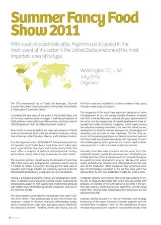 32 News
The 57th International Fair of Foods and Beverages, Gourmet
Summer Fancy Food Show, took place in the facilities of the Walter
E. Washington Convention Center.
Considered the first event of the sector in the United States, one
of the most important ones of its type, it had the participation of
2400 exhibitors coming from over 80 countries, reaching a total of
180,000 products. Over 24,000 professionals visited it.
Fancy Foods is characterized by the important presence of North
American companies, both importers as well as producers, and by
their influences in the Canadian, Mexican and Caribbean markets.
It’s a Fair organized since 1995 by NASFT, National Association for
the Speciality Food Trade’s Fancy Food Show and it takes place
twice a year (Winter Fancy Food and Summer Fancy Food). This
event offers a program of technical and professional training,
which allows, among other things, to evaluate the sector trends.
The American agrifood market assists the demands of more than
300 million consumers and generates a business volume around
1.3 billion de dollars. Consumers’ diversity and the quick pace of
evolution and change in habits are constantly opening niches for
differentiated products and giving room for new competitors.
Having a privileged geography, climate and phytosanitary condi-
tions, in addition to very proactive business culture, Argentina has
consolidated a supply of high quality food and beverage products
with added value, which have gained the recognition and trust of
the American market.
The sector presents some specific characteristics that make it dis-
tinct from others. These products have at least one of these cha-
racteristics: unique or Premium character, differentiated quality,
exotic or remote origin, high price, packaging quality, differentia-
ted distribution channel. Therefore, within said industry, one can
SummerFancyFood
Show2011
find from meats and smoked fish, to exotic varieties of tea, going
through a wide range of products.
The companies of the sector have significant dynamism in terms
of employment. In fact, the average number of workers increased
over 50% in the last few years. Likewise, the good performance of
the sector and the perspectives of exports developments have in-
creased the number of investing companies. In that regard, among
the industries receiving investments, the ones that stand out are:
development of external markets, development of packaging and
advertising and purchase of new machinery. This last thing ac-
counts for the growing significance of sales (internal and external)
that have made most companies operate with high levels of use of
the installed capacity, which generates the constant need to obtain
new equipment in order to increase production volumes.
Generally, those who make incursions into this sector, do it from
small-sized projects, guided by a business vision of detecting po-
tentially attractive niches. Innovation and technological change are
key aspects to foster development in sectors like gourmet, where
quality and distinctive characteristics of the products are the main
axes of the production. Most companies have performed some
type of technological innovation in the last few years, which has
allowed them to offer new products or modify the existing ones.
Fundación ExportAr accompanies this sector participating in sec-
tor fairs or food and beverages fairs where they can exhibit their
products; an example of this is the presence in events in the Uni-
ted Sates, such as: Winter Fancy Food, Expo West, Summer Fancy
Food, PMA, America Food & Beverage which took place and will
take place this year.
Likewise, moving forward in a Plan for Promotion and Strategic
Positioning of the sector, Fundación ExportAr together with the
Standard Bank Foundation, work for the development of gour-
met exporting consortiums in order to increase their exports: these
With a varied exportable offer, Argentina participated in the
main event of the sector in the United States and one of the most
important ones of its type.
Washington DC, USA
July 10-12
Organics
32 News
 