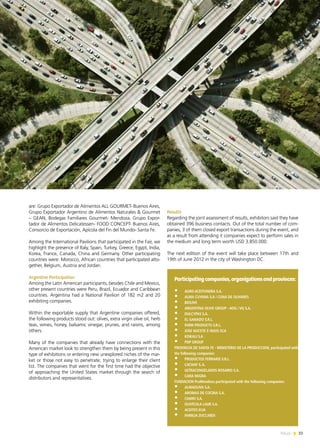 News 33
are: Grupo Exportador de Alimentos ALL GOURMET- Buenos Aires,
Grupo Exportador Argentino de Alimentos Naturales & Gourmet
– GEAN, Bodegas Familiares Gourmet- Mendoza, Grupo Expor-
tador de Alimentos Delicatessen- FOOD CONCEPT- Buenos Aires,
Consorcio de Exportación, Apícola del Fin del Mundo- Santa Fe.
Among the International Pavilions that participated in the Fair, we
highlight the presence of Italy, Spain, Turkey, Greece, Egypt, India,
Korea, France, Canada, China and Germany. Other participating
countries were: Morocco, African countries that participated alto-
gether, Belgium, Austria and Jordan.
Argentine Participation
Among the Latin American participants, besides Chile and Mexico,
other present countries were Peru, Brazil, Ecuador and Caribbean
countries. Argentina had a National Pavilion of 182 m2 and 20
exhibiting companies.
Within the exportable supply that Argentine companies offered,
the following products stood out: olives, extra virgin olive oil, herb
teas, wines, honey, balsamic vinegar, prunes, and raisins, among
others.
Many of the companies that already have connections with the
American market look to strengthen them by being present in this
type of exhibitions or entering new unexplored niches of the mar-
ket or those not easy to penetrate, trying to enlarge their client
list. The companies that went for the first time had the objective
of approaching the United States market through the search of
distributors and representatives.
Results
Regarding the joint assessment of results, exhibitors said they have
obtained 396 business contacts. Out of the total number of com-
panies, 3 of them closed export transactions during the event, and
as a result from attending it companies expect to perform sales in
the medium and long term worth USD 3.850.000.
The next edition of the event will take place between 17th and
19th of June 2012 in the city of Washington DC.
Participatingcompanies,organizationsandprovinces:
•	 AGRO ACEITUNERA S.A.
•	 ALMA CUYANA S.A / CUNA DE OLIVARES
•	 BIOLIVE
•	 ARGENTINA OLIVE GROUP - AOG / VG S.A.
•	 DULCYPAS S.A.
•	 EL GANADO S.R.L.
•	 FARM PRODUCTS S.R.L.
•	 JOSE NUCETE E HIJOS SCA
•	 KISKALI S.A .
•	 PDP GROUP
PROVINCIA DE SANTA FE - MINISTERIO DE LA PRODUCCION, participated with
the following companies:
•	 PRODUCTOS FERRARIS S.R.L.
•	 CACHAY S.A.
•	 ULTRACONGELADOS ROSARIO S.A.
•	 CARA NEGRA
FUNDACION ProMendoza participated with the following companies:
•	 ALMAOLIVA S.A.
•	 AROMAS DE COCINA S.A.
•	 CIAMO S.A.
•	 OLIVÍCOLA LAUR S.A.
•	 ACEITES ELIA
•	 FAMILIA ZUCCARDI
33News
 