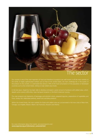 News 35
The sector
Our country is one of the main exporters of food and therefore its products are well known in all the main markets of
the world. In highly sophisticated markets such as that of the United States, the main challenge lies in the quality of
the product. In this context, it is estimated that almost a fifth of the food consumption of the population of developed
countries such as the United States, belong to high added value foods.
In the last years, Argentina has been able to develop and export a great amount of products with added value, which,
despite some customs difficulties, have had good reception in the North American country.
The main products are shipments of beverages and alcoholic drinks, prepared legumes, preparations of vegetables and
fruits, honey, fish, elaborated seafood, dried fruits and dairy products.
Within the United States, the main markets for foods with added value are concentrated in the main cities of New York,
Chicago, Los Angeles, Boston, Miami, San Francisco, Houston and Atlanta.
For more information about the market, we recommend to visit:
www.exportar.org.ar/informacion_comercial.html
35News
 