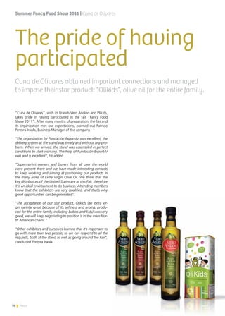 36 News
The pride of having
participated
“Cuna de Olivares”, with its Brands Vero Andino and Plikids,
takes pride in having participated in the fair “Fancy Food
Show 2011”. After many months of preparation, the fair and
its organization met our expectations, pointed out Patricio
Pereyra Iraola, Business Manager of the company.
“The organization by Fundación ExportAr was excellent, the
delivery system at the stand was timely and without any pro-
blem. When we arrived, the stand was assembled in perfect
conditions to start working. The help of Fundación ExportAr
was and is excellent”, he added.
“Supermarket owners and buyers from all over the world
were present there and we have made interesting contacts
to keep working and aiming at positioning our products in
the many aisles of Extra Virgin Olive Oil. We think that the
key distributors of the United States are at this Fair, therefore
it is an ideal environment to do business. Attending members
know that the exhibitors are very qualified, and that’s why
good opportunities can be generated”.
“The acceptance of our star product, Olikids (an extra vir-
gin varietal great because of its softness and aroma, produ-
ced for the entire family, including babies and kids) was very
good, we will keep negotiating to position it in the main Nor-
th American chains.”
“Other exhibitors and ourselves learned that it’s important to
go with more than two people, so we can respond to all the
requests, both at the stand as well as going around the Fair”,
concluded Pereyra Iraola.
Cuna de Olivares obtained important connections and managed
to impose their star product: “Olikids”, olive oil for the entire family.
Summer Fancy Food Show 2011 | Cuna de Olivares
36 News
 