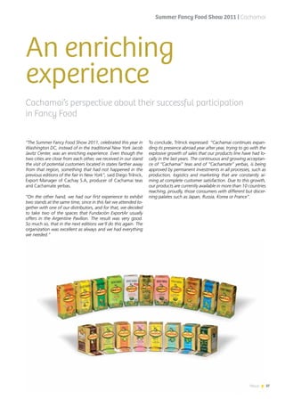 News 37
An enriching
experience
“The Summer Fancy Food Show 2011, celebrated this year in
Washington DC, instead of in the traditional New York Jacob
Javitz Center, was an enriching experience. Even though the
two cities are close from each other, we received in our stand
the visit of potential customers located in states farther away
from that region, something that had not happened in the
previous editions of the fair in New York”, said Diego Trilnick,
Export Manager of Cachay S.A, producer of Cachamai teas
and Cachamate yerbas.
“On the other hand, we had our first experience to exhibit
two stands at the same time, since in this fair we attended to-
gether with one of our distributors, and for that, we decided
to take two of the spaces that Fundación ExportAr usually
offers in the Argentine Pavilion. The result was very good.
So much so, that in the next editions we’ll do this again. The
organization was excellent as always and we had everything
we needed.”
To conclude, Trilnick expressed: “Cachamai continues expan-
ding its presence abroad year after year, trying to go with the
explosive growth of sales that our products line have had lo-
cally in the last years. The continuous and growing acceptan-
ce of “Cachamai” teas and of “Cachamate” yerbas, is being
approved by permanent investments in all processes, such as
production, logistics and marketing that are constantly ai-
ming at complete customer satisfaction. Due to this growth,
our products are currently available in more than 10 countries
reaching, proudly, those consumers with different but discer-
ning palates such as Japan, Russia, Korea or France”.
Cachamai’s perspective about their successful participation
in Fancy Food
Summer Fancy Food Show 2011 | Cachamai
37News
 