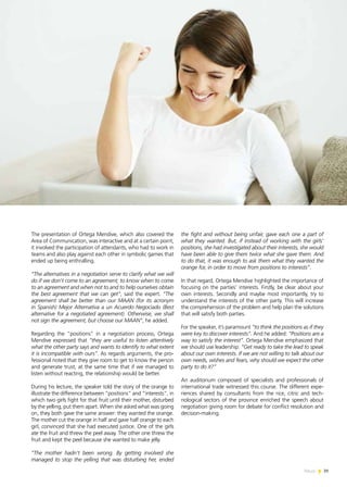 News 39
The presentation of Ortega Mendive, which also covered the
Area of Communication, was interactive and at a certain point,
it involved the participation of attendants, who had to work in
teams and also play against each other in symbolic games that
ended up being enthralling.
“The alternatives in a negotiation serve to clarify what we will
do if we don’t come to an agreement; to know when to come
to an agreement and when not to and to help ourselves obtain
the best agreement that we can get”, said the expert. “The
agreement shall be better than our MAAN (for its acronym
in Spanish) Mejor Alternativa a un Acuerdo Negociado (Best
alternative for a negotiated agreement). Otherwise, we shall
not sign the agreement, but choose our MAAN”, he added.
Regarding the “positions” in a negotiation process, Ortega
Mendive expressed that “they are useful to listen attentively
what the other party says and wants to identify to what extent
it is incompatible with ours”. As regards arguments, the pro-
fessional noted that they give room to get to know the person
and generate trust, at the same time that if we managed to
listen without reacting, the relationship would be better.
During his lecture, the speaker told the story of the orange to
illustrate the difference between “positions” and “interests”, in
which two girls fight for that fruit until their mother, disturbed
by the yelling, put them apart. When she asked what was going
on, they both gave the same answer: they wanted the orange.
The mother cut the orange in half and gave half orange to each
girl, convinced that she had executed justice. One of the girls
ate the fruit and threw the peel away. The other one threw the
fruit and kept the peel because she wanted to make jelly.
“The mother hadn’t been wrong. By getting involved she
managed to stop the yelling that was disturbing her, ended
the fight and without being unfair, gave each one a part of
what they wanted. But, if instead of working with the girls’
positions, she had investigated about their interests, she would
have been able to give them twice what she gave them. And
to do that, it was enough to ask them what they wanted the
orange for, in order to move from positions to interests”.
In that regard, Ortega Mendive highlighted the importance of
focusing on the parties’ interests. Firstly, be clear about your
own interests. Secondly and maybe most importantly, try to
understand the interests of the other party. This will increase
the comprehension of the problem and help plan the solutions
that will satisfy both parties.
For the speaker, it’s paramount “to think the positions as if they
were key to discover interests”. And he added: “Positions are a
way to satisfy the interest”. Ortega Mendive emphasized that
we should use leadership: “Get ready to take the lead to speak
about our own interests. If we are not willing to talk about our
own needs, wishes and fears, why should we expect the other
party to do it?”
An auditorium composed of specialists and professionals of
international trade witnessed this course. The different expe-
riences shared by consultants from the rice, citric and tech-
nological sectors of the province enriched the speech about
negotiation giving room for debate for conflict resolution and
decision-making.
39News
 