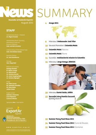 4 News
Newsletter of Fundación ExportAr
August 2011
STAFF
Administrative Board - President
Lic. Miguel Acevedo
Administrative Board -Secretary
International Trade and
Economic Relations
Amb. Luis María Kreckler
Undersecretary of International Trade
Amb. Ariel Esteban Schale
Executive Director
Lic. Juan Usandivaras
Manager
Cdor. Diego Nelli
Editorial and contents
Santiago Mantelli
Dr. Héctor Lorenzo
Lic. Nilda Bordón
Lic. Verónica Scornik
Lic. Javier González Ojeda
Lic. Verónica Biganzoli
Design
DG. Pablo Caruso
DG. Sebastián Feinsilber
DG. Omar Baldo
Julieta Pratesi
English version
Gabriela A. Buonomo
Laura Rajchman
Lawrence Wheeler
Typography: Bree, © Type together
Complete or partial reproduction of the content and photographs herein is
permitted by mentioning the source: News, Fundación ExportAr Newsletter.
w w w . e x p o r t a r . o r g . a r
Ministerio de
Relaciones Exteriores,
Comercio Internacional y Culto
4
8
10
12
13
14
16
20
22
30
34
35
SUMMARY
Anuga 2011
Interview | Ambassador José Vitar
Services Promotion | Colombia Moda
Colombia Moda | Narciso
Colombia Moda | Ruma
Succesful multisectorial mission to Colombia
Interview | Jorge Amaya, SENASA
Interview Daniel Solda, AIERA
Succesful story Familia Zuccardi
QUality olive oil
Summer Fancy Food Show 2011
Summer Fancy Food Show 2011 | Cuna de Olivares
Summer Fancy Food Show 2011 | Cachamai
 