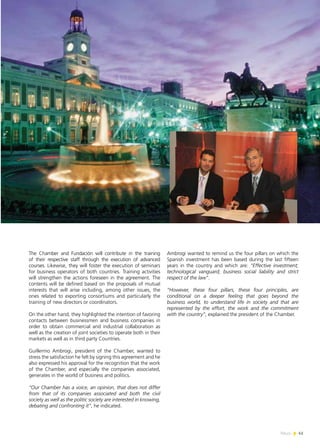 News 41
The Chamber and Fundación will contribute in the training
of their respective staff through the execution of advanced
courses. Likewise, they will foster the execution of seminars
for business operators of both countries. Training activities
will strengthen the actions foreseen in the agreement. The
contents will be defined based on the proposals of mutual
interests that will arise including, among other issues, the
ones related to exporting consortiums and particularly the
training of new directors or coordinators.
On the other hand, they highlighted the intention of favoring
contacts between businessmen and business companies in
order to obtain commercial and industrial collaboration as
well as the creation of joint societies to operate both in their
markets as well as in third party Countries.
Guillermo Ambrogi, president of the Chamber, wanted to
stress the satisfaction he felt by signing this agreement and he
also expressed his approval for the recognition that the work
of the Chamber, and especially the companies associated,
generates in the world of business and politics.
“Our Chamber has a voice, an opinion, that does not differ
from that of its companies associated and both the civil
society as well as the politic society are interested in knowing,
debating and confronting it”, he indicated.
Ambrogi wanted to remind us the four pillars on which the
Spanish investment has been based during the last fifteen
years in the country and which are: “Effective investment;
technological vanguard; business social liability and strict
respect of the law”.
“However, these four pillars, these four principles, are
conditional on a deeper feeling that goes beyond the
business world, to understand life in society and that are
represented by the effort, the work and the commitment
with the country”, explained the president of the Chamber.
41News
 