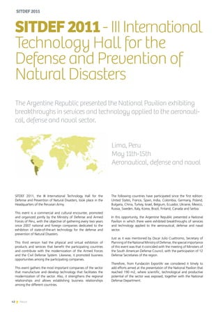 42 News
SITDEF 2011, the III International Technology Hall for the
Defense and Prevention of Natural Disasters, took place in the
Headquarters of the Peruvian Army.
This event is a commercial and cultural encounter, promoted
and organized jointly by the Ministry of Defense and Armed
Forces of Peru, with the objective of gathering every two years
since 2007 national and foreign companies dedicated to the
exhibition of state-of-the-art technology for the defense and
prevention of Natural Disasters.
This third version had the physical and virtual exhibition of
products and services that benefit the participating countries
and contribute with the modernization of the Armed Forces
and the Civil Defense System. Likewise, it promoted business
opportunities among the participating companies.
This event gathers the most important companies of the sector
that manufacture and develop technology that facilitates the
modernization of the sector. Also, it strengthens the regional
relationships and allows establishing business relationships
among the different countries.
SITDEF2011- IIIInternational
Technology Hall for the
Defense and Prevention of
Natural Disasters
Lima, Peru
May 11th-15th
Aeronautical, defense and naval
The Argentine Republic presented the National Pavilion exhibiting
breakthroughs in services and technology applied to the aeronauti-
cal, defense and naval sector.
The following countries have participated since the first edition:
United States, France, Spain, India, Colombia, Germany, Poland,
Bulgaria, China, Turkey, Israel, Belgium, Ecuador, Ukraine, Mexico,
Russia, Sweden, Italy, Korea, Brazil, Finland, Canada and Serbia.
In this opportunity, the Argentine Republic presented a National
Pavilion in which there were exhibited breakthroughs of services
and technology applied to the aeronautical, defense and naval
sector.
Just as it was mentioned by Oscar Julio Cuattromo, Secretary of
Planning of the National Ministry of Defense, the special importance
of this event was that it coincided with the meeting of Ministers of
the South American Defense Council, with the participation of 12
Defense Secretaries of the region.
Therefore, from Fundación ExportAr we considered it timely to
add efforts aimed at the presentation of the National Pavilion that
reached 190 m2, where scientific, technological and productive
potential of the sector was exposed, together with the National
Defense Department.
SITDEF2011
42 News
 