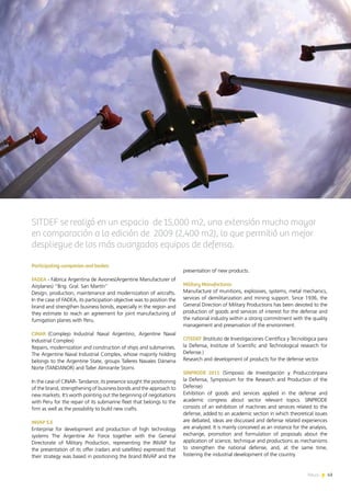 News 43
Participating companies and bodies:
FADEA - Fábrica Argentina de Aviones(Argentine Manufacturer of
Airplanes) “Brig. Gral. San Martín”
Design, production, maintenance and modernization of aircrafts.
In the case of FADEA, its participation objective was to position the
brand and strengthen business bonds, especially in the region and
they estimate to reach an agreement for joint manufacturing of
fumigation planes with Peru.
CINAR (Complejo Industrial Naval Argentino, Argentine Naval
Industrial Complex)
Repairs, modernization and construction of ships and submarines.
The Argentine Naval Industrial Complex, whose majority holding
belongs to the Argentine State, groups Talleres Navales Dársena
Norte (TANDANOR) and Taller Almirante Storni.
In the case of CINAR- Tandanor, its presence sought the positioning
of the brand, strengthening of business bonds and the approach to
new markets. It’s worth pointing out the beginning of negotiations
with Peru for the repair of its submarine fleet that belongs to the
firm as well as the possibility to build new crafts.
INVAP S.E
Enterprise for development and production of high technology
systems The Argentine Air Force together with the General
Directorate of Military Production, representing the INVAP for
the presentation of its offer (radars and satellites) expressed that
their strategy was based in positioning the brand INVAP and the
43News
presentation of new products.
Military Manufactures
Manufacture of munitions, explosives, systems, metal mechanics,
services of demilitarization and mining support. Since 1936, the
General Direction of Military Productions has been devoted to the
production of goods and services of interest for the defense and
the national industry within a strong commitment with the quality
management and preservation of the environment.
CITEDEF (Instituto de Investigaciones Científica y Tecnológica para
la Defensa, Institute of Scientific and Technological research for
Defense.)
Research and development of products for the defense sector.
SINPRODE 2011 (Simposio de Investigación y Producciónpara
la Defensa, Symposium for the Research and Production of the
Defense)
Exhibition of goods and services applied in the defense and
academic congress about sector relevant topics. SINPRODE
consists of an exhibition of machines and services related to the
defense, added to an academic section in which theoretical issues
are debated, ideas are discussed and defense related experiences
are analyzed. It is mainly conceived as an instance for the analysis,
exchange, promotion and formulation of proposals about the
application of science, technique and productions as mechanisms
to strengthen the national defense, and, at the same time,
fostering the industrial development of the country.
SITDEF se realizó en un espacio de 15,000 m2, una extensión mucho mayor
en comparación a la edición de 2009 (2,400 m2), lo que permitió un mejor
despliegue de los más avanzados equipos de defensa.
 