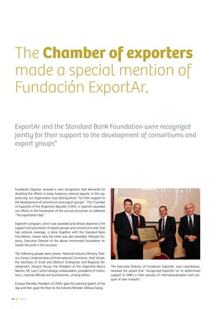 44 News
The Chamber of exporters
made a special mention of
Fundación ExportAr.
ExportAr and the Standard Bank Foundation were recognized
jointly for their support to the development of consortiums and
export groups”
Fundación Exportar received a new recognition that demands for
doubling the efforts to keep fostering national exports. In this op-
portunity, our organization was distinguished “for their support to
the development of consortiums and export groups”. The Chamber
of Exporters of the Argentine Republic (CERA, in Spanish) awarded
our efforts in the framework of the annual encounter to celebrate
“the exportation day”.
ExportAr’s program, which was awarded and whose objective is the
support and promotion of export groups and consortiums and, that
has national coverage, is done together with the Standard Bank
Foundation, reason why the latter was also awarded. Marcelo Du-
pong, Executive Director of the above mentioned Foundation re-
ceived the prize in this occasion.
The following people were presen: National Industry Ministry, Déb-
ora Giorgi; Undersecretary of International Commerce, Ariel Schale;
the Secretary of Small and Medium Enterprises and Regional De-
velopment, Horacio Roura; the President of the Argentine Banco
Nación, Mr. Juan Carlos Fabrega; ambassadors, presidents of institu-
tions, national officials and businessmen, among others.
Enrique Mantilla, President of CERA, gave the opening speech of the
day and then gave the floor to the Industry Minister, Débora Giorgi.
The Executive Director of Fundación ExportAr, Juan Usandivaras,
received the award that “recognized ExportAr for its determined
support to SMEs in their process of internationalization and con-
quer of new markets”.
44 News
 